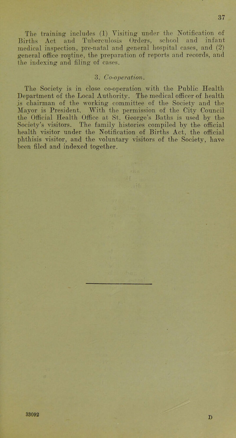 Tlie training- includes (1) Visiting under tlie Notification of Births Act and Tuberculosis Orders, school and infant medical inspection, pre-natal and general hos]utal cases, and (2) general office roiitine, the preparation of reports and records, and the indexing and filing of cases. 3. Co-o-peration. The Society is in close co-operation with the Public Health Department of the Local Authority. The medical officer of health is chairman of the working committee of the Society and the Mayor is President. With the permission of the City Council the Official Health Office at St. George’s Baths is used by the Society’s visitors. The family histories compiled by the official health visitor under the Notification of Births Act, the official phthisis visitor, and the voluntary visitors of the Society, have been filed and indexed together. 33092 D