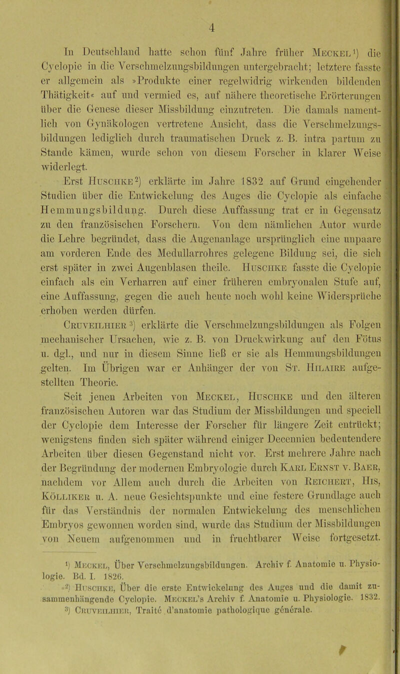 In Dcntsclilanfl hatte schon fünf Jahre frülier MeckefJ) die Cyelopic in die Verschmelznngshildungen nntergel)raeht; letztere fasste er allgemein als »Produkte einer regelwidrig wirkenden hildenden Thätigkeit« auf und vermied es, auf nähere theoretische Erörterungen ilher die Glenese dieser Missbildung eiuzntrcten. Die damals nament- lich von Gynäkologen vertretene Ansicht, dass die Verschmelznngs- bilduugen lediglich durch traumatischen Druck z. B. intra partum zu Stande kämen, wurde schon von diesem Forscher in klarer Weise widerlegt. Erst IIusciiKE^) erklärte im Jahre 1832 auf Grund eingehender Studien Uber die Entwickelung des Auges die Cyclopie als einfache Hemmungsbildnng. Durch diese Auffassung trat er in Gegensatz zu den französischen Forschern. Von dem nämlichen Autor wurde die Lehre begründet, dass die Augenanlage ursprünglich eine nnpaare am vorderen Ende des Mednllarrohres gelegene Bildung sei, die sich erst später in zwei Augeublaseu theile. Huschke fasste die Cyclopie einfach als ein Verharren auf einer früheren embryonalen Stufe auf, eine Auffassung, gegen die auch heute noch Avohl keine Widersprüche erhoben werden dürfen. Cruveilhier erklärte die Verschmclznngsbildungen als Folgen mechanischer Ursachen, Avie z. B. von DruckAvirkung auf den Fötus u. dgl., und nur in diesem Sinne ließ er sie als Ilemmnugsbildnngen gelten. Im Übrigen war er Anhänger der von St. Hilaire aufge- stellten Theorie. Seit jenen Arbeiten von Meckel, HuscriKE und den älteren französischen Autoren war das Studium der Missbildungen und speciell der Cyclopie dem Interesse der Forscher für längere Zeit entrückt; Avenigstens finden sich später Avähreud einiger Decennien bedeutendere Arbeiten Uber diesen Gegenstand nicht vor. Erst mehrere Jahre nach der Begründung der modernen Embryologie durch Karl Ernst v. Baer, nachdem at)i- Allem auch durch die Arbeiten von Keichert, llis, Kölliker u. A. neue Gesichtspunkte und eine festere Grundlage auch für das Verständnis der normalen EntAvickclung des menschlichen Embryos gewonnen Avorden sind, Avurde das Studium der Missbildungen von Neuem aufgenommen und in fruchtbarer Weise fortgesetzt. 1) Muokkl, Über Vcrschmclzungsbildiingen. Archiv f. Anatomie n. Physio- logie. B(l. I. 182(). IIu.sciiKE, Über die erste Entwickelung des Auges und die damit zu- saininenhängende Cyclopie. Meokel’s Archiv f. Anatomie u. Pliysiologie. 1832. 3) CiiuvKiLHiKU, Traite d’anatomie pathologique generale.