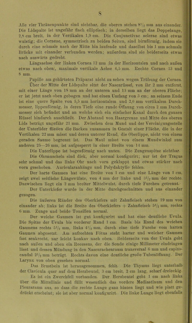 Alle vier Thrüncnpunkte sind sichtbar, die oberen stehen 8V2 mni aus einander. Die Lidspalte ist ungefähr flach elliptisch; in derselben liegt das Doppelauge, 2,8 cm breit, in der Vertikalen 1,9 cm. Die Conjunctivae sclerae sind etwas wulstig; die Corneae, symmetrisch zu beiden Seiten, sind bimförmig, indem sie durch eine schmale nach der Mitte hin laufende und daselbst bis 1 mm schmale Brücke mit einander verbunden werden; aul3erdem sind sie beiderseits etwas nach auswärts gedreht. Längsachse der linken Cornea 12 mm (in der Horizontalen und nach außen etwas nach oben), maximale vertikale Achse C,5 mm. Hechte Cornea. 13 und 8 mm. Pupille am gehärteten Präparat nicht zu sehen wegen Trübung der Cornea. Über der Mitte der Lidspalte sitzt der Nasenrüssel, von ihr 2 mm entfernt, mit einer Länge von 18 mm an der unteren und 13 mm an der oberen Fläche; er ist jetzt nach oben gebogen und hat einen Umfang von 3 cm; an seinem Ende ist eine quere Spalte von 5,5 mm horizontalem und 2,ü mm vertikalem Durch- messer, lippenfürmig, in deren Tiefe eine runde Öffnung von circa 2 mm Durch- messer sich befindet und an welche sich ein einfacher Kanal durch den ganzen Rüssel hindurch anschließt. Der Abstand von Haargrenze und Mitte des oberen Lids beträgt ungefähr 21 mm. Zwischen dem Mund und der Vereinigungsstelle der Unterlider fließen die Backen zusammen in Gestalt einer Fläche, die in der Vertikalen 22 mm misst und deren unterer Rand, die Oberlippe, nicht von einem geraden Saume begrenzt ist. Das Maul misst von einem Mundwinkel zum anderen 25—26 mm, ist aufgesperrt in einer Breite von 14 mm. Die Unterlippe ist bogenförmig nach rxnten. Die Zungenspitze sichtbar. Die Ohrmuscheln sind dick, aber normal konfigurirt; nur ist der Tragus sehr schmal und das linke Ohr nach vorn geklappt und etwas stärker nach vorn geschoben. Auricularanhänge und Polydaktylie fehlen. Der harte Gaumen hat eine Breite von 1 cm und eine Länge von 1 cm, zeigt zwei seitliche Längswülste, von 4 mm der linke und 31/2 mm der rechte. Dazwischen liegt ein 2 mm breiter Mittelwulst, durch tiefe Furchen getrennt.- Der Unterkiefer wurde in der Mitte durchgeschnitten und aus einander gezogen. Die äußeren Ränder des Oberkiefers mit Zahnfleisch stehen 19 mm von einander ab; links ist die Breite des Oberkiefers -f-Zahnfleisch 51/2 nim, rechts 6 mm. Zunge und beide Tonsillen normal. Der weiche Gaumen ist gut konfigurirt und hat eine deutliche Uvula. Die Spitze der Uvula bis vorderer Rand 1 cm. Basis bis Rand des weichen Gaumens rechts 51/2 nun, links 4>/2 mm, durch eine tiefe Furche vom harten Gaumen abgesetzt. Am aufrechten Fötus steht harter und weicher Gaumen fast senkrecht, nur leicht konkav nach oben. Beiderseits von der Uvula geht nach außen und oben ein Recessus, der die Sonde einige Millimeter eindringen lässt und dessen Mündung in den Nasenrachenraum transversal 6 mm und capito- caudal 2’/2 mm beträgt. Rechts davon eine dexitliche große Tubenöftnung. Der Larynx von oben gesehen normal. Das Brustbein ist herausgenommen, fehlt. Die Thymus liegt unterhalb der Clavicula quer auf dem Herzbeutel, 3 cm breit, 2 cm lang, scharf dreieckig. Es ist ein Zwerchfell vorhanden. Der Herzbeutel geht 1 cm nach links über die Mittellinie und füllt wesentlich das vordere Mediastinum und den Pleuraraum aus, so dass die rechte Lunge ganz hinten liegt und wie platt ge- drückt erscheint; sie ist aber normal konfigurirt. Die linke Lunge liegt ebenfalls