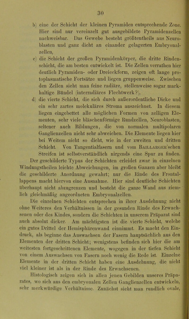 b) eine dev Schiebt der kleinen Pyramiden entsprechende Zone. Hier sind nur vereinzelt gut ausgehildete Pyrainideuzelleu nachweisbar. Das Glewebe besteht grüßtentheils aus Neuro- blasten und ganz dicht an einander gelagerten Embryonal- zelleu, c) die Schicht der großen Pyramidenkörper, die dritte Eindeu- schicht, die am besten entwickelt ist. Die Zellen verratheu hier deutlich Pyramiden- oder Dreieckform, zeigen oft lange pro- toplasmatische Fortsätze und liegen gruppenweise. Zwischen den Zellen sieht mau feine radiäre, stellenweise sogar mark- haltige Bündel (iuterradiäres Flechtwerk?), d) die vierte Schicht, die sich durch außerordentliche Dicke und ein sehr zartes molekuläres Stroma auszeichnet. In diesem liegen eingebettet alle möglichen Formen von zelligen Ele- menten, sehr viele bläschenförmige Kundzellen, Neuroblasten, seltener auch Bildungen, die von normalen multipolareu Ganglienzellen nicht sehr abweicheu. Die Elemente liegen hier bei Weitem nicht so dicht, wie in der zweiten und dritten Schicht. Von Tangentialfasem und vom BAiLLARGER’scheu Streifen ist selbstverständlich nirgends eine Spur zu finden. Der geschilderte Typus der Schichten erleidet zwar in einzelnen Windungstheilen leichte Abweichungen, im großen Ganzen aber bleibt die geschilderte Anordnung gewahrt; nur die Kinde des Froutal- lappens macht hiervon eine Ausnahme. Hier sind deutliche Schichten überhaupt nicht abzugrenzen und besteht die ganze Wand aus ziem- lich gleichmäßig angeordueten Embryoualzellen. Die einzelnen Schichten entsprechen in ihrer Ausdehnung nicht ohne Weiteres den Verhältnissen in der gesunden Kinde des Erwach- senen oder des Kindes, sondern die Schichten in unserem Präparat sind auch absolut dicker. Am mächtigsten ist die vierte Schicht, welche ein gutes Drittel der Hemisphärenwand einnimmt. Es macht den Ein- druck, als beginne das Auswachsen der Fasern hauptsächlich aus den Elementen der dritten Schicht; wenigstens befinden sich hier die am weitesten fortgeschrittenen Elemente, wogegen in der tiefen Sehicht von einem Auswachsen von Fasern noch wenig die Eede ist. Einzelne Elemente in der dritten Schicht haben eine Ausdehnung, die nicht viel kleiner ist als in der Kinde des Erwachsenen. Histologisch zeigen sich in allen jenen Gebilden unseres Präpa- rates, wo sich aus den embryonalen Zellen Ganglienzellen entwiekelu, sehr merkwürdige Verhältnisse. Zuuäehst sieht mau rundlich ovale.