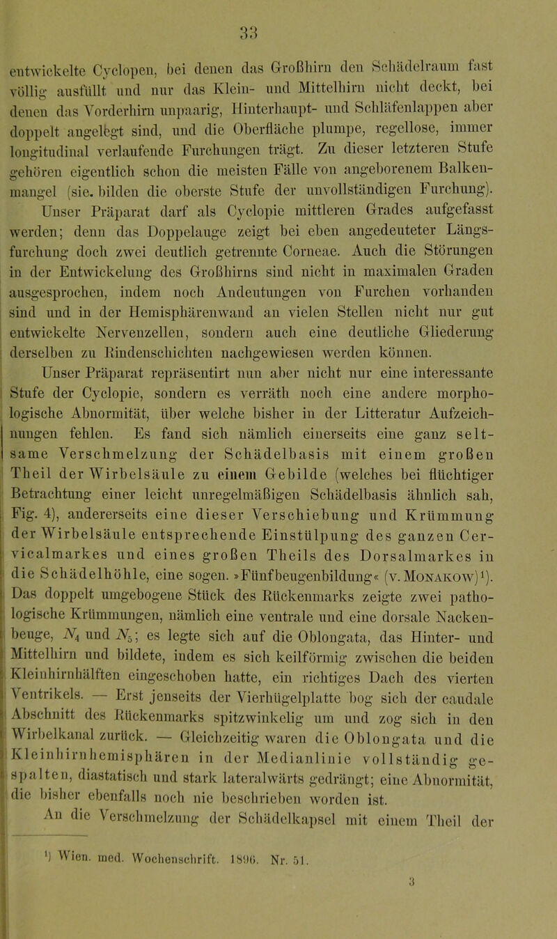 entwickelte Cyclopen, bei denen dsis Großliirn den ScluideliRnni fnst völlig ansfUllt und nur das Klein- nnd Mittelliim nicht deckt, bei denen das Yorderliirn unpaarig, Hinterhaupt- und Schhlfenlappen aber doppelt angelbgt sind, nnd die Oberfläche plumpe, regellose, immer longitudinal verlaufende Furchungen trägt. Zn dieser letzteren fetufe gehören eigentlich schon die meisten Fälle von angeborenem Balken- mangel (sie. bilden die oberste Stufe der unvollständigen Furchung). Unser Präparat darf als Cyclopie mittleren Grades aufgefasst werden; denu das Doppelauge zeigt bei eben angedeuteter Längs- furchuug doch zwei deutlich getrennte Corneae. Auch die Störungen in der Entwickelung des Großhirns sind nicht in maximalen Graden ausgesprochen, indem noch Andeutungen von Furcheu vorhanden sind und in der Hemisphärenwand an vielen Stellen nicht nur gut entwickelte Nervenzellen, sondern auch eine deutliche Gliederung derselben zu Kindenschichten nachgewiesen werden können. Unser Präparat repräsentirt nun aber nicht nur eine interessante Stufe der Cyclopie, sondern es verräth noch eine andere morpho- logische Abnormität, über welche bisher in der Litteratur Aufzeich- nungen fehlen. Es fand sich nämlich einerseits eine ganz selt- same Verschmelzung der Schädelbasis mit einem großen Theil der Wirbelsäule zu eiiieui Gebilde (welches bei flüchtiger Betrachtung einer leicht unregelmäßigen Schädelbasis ähnlich sah, Fig. 4), andererseits eine dieser Verschiebung und Krümmung der Wirbelsäule entsprechende Einstülpung des ganzen Cer- vicalmarkes und eines großen Theils des Dorsalmarkes in die Schädelhöhle, eine sogen. »Fünfbeugenbildung« (v.Monakow)^). Das doppelt umgebogeue Stück des Rückenmarks zeigte zwei patho- logische Krümmungen, nämlich eine ventrale und eine dorsale Nacken- beuge, W4 und W5; es legte sich auf die Oblougata, das Hinter- und Mittelhirn und bildete, indem es sich keilförmig zwischen die beiden Kleinhirnliälften eingeschoben hatte, ein richtiges Dach des vierten Ventrikels. — Erst jenseits der Vierhügelplatte bog sich der caudale Abschnitt des Rückenmarks spitzwinkelig um und zog sich in den Wirbelkanal zurück. — Gleichzeitig waren die Oblongata und die Kleinliirnhemisphären in der Medianlinie vollständig ge- spalten, diastatiscli und stark lateralwärts gedrängt; eine Abnormität, die bisher ebenfalls noch nie beschrieben worden ist. An die Verschmelzung der Scliädelkai)sel mit einem Theil der ') Vien. uied. Wochonaclirift. Nr. 51. 3