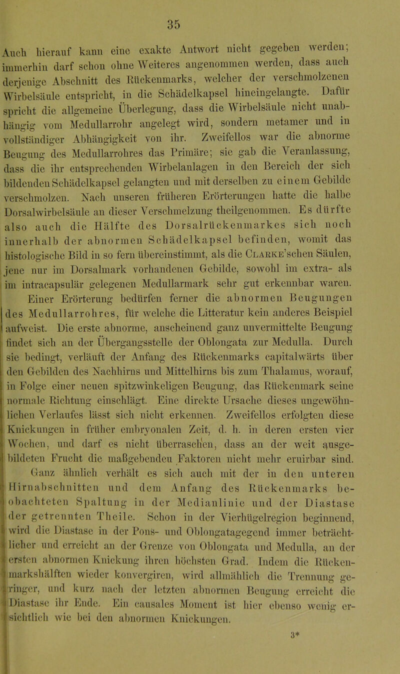 Ancli hierauf kann eine exakte Antwort nicht gegeben Averden; immerhin darf schon ohne Weiteres angenommen werden, dass auch derjenige Abschnitt des Rückenmarks, welclier der verschmolzenen Wirbelsäule entspricht, in die Schädelkapsel hineingelangte. Dafür spricht die allgemeine Überlegung, dass die Wirbelsäule nicht unab- hängig Aom Mednllarrohr angelegt wird, sondern metamei und in vollständiger Abhängigkeit von ihr. ZAveifellos war die abnorme Beugung des Medullarrohres das Primäre; sie gab die Veranlassung, dass die ihr entsprechenden Wirbelanlagen in den Bereich der sich bildenden Schädelkapsel gelangten und mit derselben zu einem Gebilde verschmolzen. Nach unseren früheren Erörterungen hatte die halbe Dorsalwirbelsäule an dieser Verschmelzung theilgenommen. Es dürfte also auch die Hälfte des Dorsalrückenmarkes sich noch innerhalb der abnormen Schädelkapsel befinden, womit das i histologische Bild in so fern übereinstimmt, als die CLARKE’schen Säulen, ijene nur im Dorsalmark vorhandenen Gebilde, sowohl im extra- als i im inti-acapsulär gelegenen Medullarmark sehr gut erkennbar Avaren. Einer Erörterung bedürfen ferner die abnormen Beugungen des Medullarrohres, für Avelche die Litteratur kein anderes Beispiel aufAveist. Die erste abnorme, anscheinend ganz unvermittelte Beugung > findet sich an der Übergangsstelle der Oblongata zur Medulla. Durch sie bedingt, verläuft der Anfang des Rückenmarks capitahvärts über den Gebilden des Nachhirns und Mittelhirns bis zum Thalamus, worauf, in Folge einer neuen spitzAvinkeligen Beugung, das Rückenmark seine normale Richtung einschlägt. Eine direkte Ursache dieses ungewöhn- lichen Verlaufes lässt sich nicht erkennen. Zweifellos erfolgten diese Knickungen in früher embryonalen Zeit, d. h. in deren ersten vier Wochen, und darf es nicht überraschen, dass an der weit i>usge- bildeten Frucht die maßgebendeu Faktoren nicht mehr eruirbar sind. Ganz ähnlich verhält es sich auch mit der in den unteren Ilirnabschnitten und dem Anfang des Rückenmarks be- obachteten Spaltung in der Medianlinie und der Diastase der getrennten Theile. Schon in der Vierhügelregion beginnend, Avird die Diastase in der Pons- und Oblongatagegend immer beträcht- licher und erreicht an der Grenze von Oblongata und Medulla, an der ersten abnormen Knickung ihren höchsten Grad. Indem die Rücken- markshälften wieder konvergiren, Avird allmählich die Trennung ge- ringer, und kurz nach der letzten abnormen Beugung erreicht die Diastase ihr Ende. Ein causales Moment ist hier ebenso wenig er- sichtlich Avie bei den abnormen Knickungen. 3*