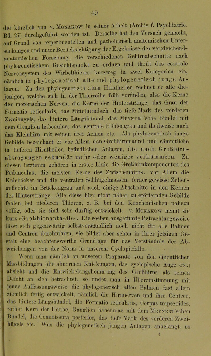 die kürzlich von v. Monakow in seiner Arbeit (Archiv f. Psychiatrie. Bd. 27) durchgeführt worden ist. Derselbe hat den Versuch gemacht, auf Grund von experimentellen und pathologisch anatomischen Unter- suchungen und unter Berücksichtigung der Ergebnisse der vergleichend- anatomischen Forschung, die verschiedenen Gehirnabschnitte nach phylogenetischem Gesichtspunkt zu ordnen und theilt das centrale Nervensystem des Wirbelthieres kurzweg in zwei Kategorien ein, nämlich in phylogenetisch alte und phylogenetisch junge An- lagen. Zu den phylogenetisch alten Hirntheilen rechnet er alle die- jenigen, welche sich in der Thierreihe früh vorfindnn, also die Kerne der motorischen Nerven, die Kerne der Hinterstränge, das Grau der Formatio reticularis, das Mittelhirndach, das tiefe Mark des vorderen Zweihügels, das hintere Längsbündel, das MEVNERT’sche Bündel mit dem Ganglion habenulae, das centrale Höhlengrau und theilweise auch das Kleinhirn mit seinen drei Armen etc. Als phylogenetisch junge Gebilde bezeichnet er vor Allem den Großhirnmantel und sämmtliche in tieferen Hirntheilen befindlichen Anlagen, die nach Großhirn- abtragungen sekundär mehr oder weniger verkümmern. Zu diesen letzteren gehören in erster Linie die Großhirnkomponenten des Pedunculus, die meisten Kerne des Zwischenhirns, vor Allem die ^ Kniehücker und die ventralen Sehhügelmassen, ferner gewisse Zellen- geflechte im Brückengrau und auch einige Abschnitte in den Kernen der Hinterstränge. Alle diese hier nicht näher zu erörternden Gebilde fehlen, bei niederen Thieren, z. B. bei den Knochenfischen nahezu völlig, oder sie sind sehr dürftig entwickelt, v. Monakow nennt sie kurz »Großhirnantheile«. Die soeben ausgeführte Betrachtungsweise lässt sich gegenwärtig selbstverständlich noch nicht für alle Bahnen und Centren durchführen, sie bildet aber schon in ihrer jetzigen Ge- stalt eine beachtenswerthe Grundlage für das Verständnis der Ab- weichungen von der Norm in unserem Cyclopiefalle. Wenn man nämlich an unserem Präparate von den eigentlichen Missbildungen (die abnormen Knickungen, das cyclopische Auge etc.) absieht und die Entwickelungshemmung des Großhirns als reinen i Defekt an sich betrachtet, so findet man in Übereinstimmung mit jener Auffassungsweisc die phylogenetisch alten Bahnen fast allein ziemlich fertig entwickelt, nämlich die Hirnnerven und ihre Ceutren, 3 das hintere Längsbündel, die Formatio reticularis, Corpus tfa])ezoides, ^ rother Kern der Haul)e, Ganglion liabenulae mit dem MEYNERT’schen Bündel, die Commissura posterior, das tiefe Mark des vorderen Zwei- hügels etc. Was die phylogenctiscli jungen Anlagen anbelangt, so ' 4