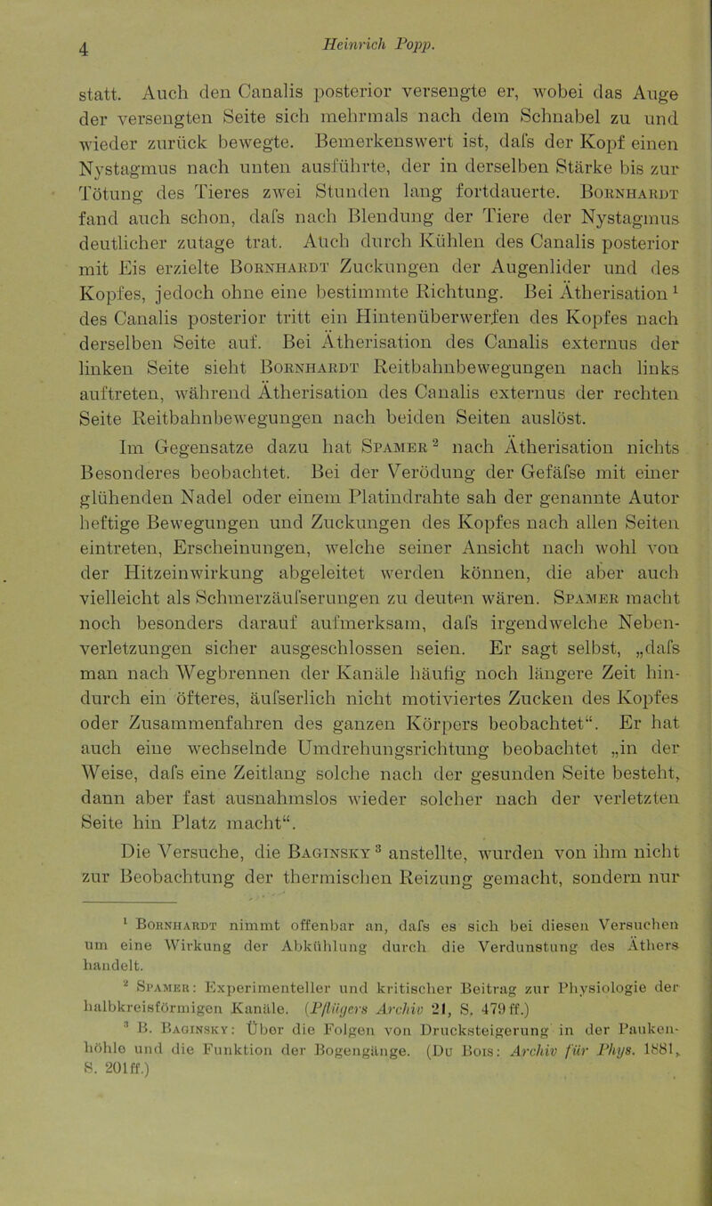 statt. Audi den Canalis posterior versengte er, wobei das Auge der versengten Seite sich mehrmals nach dem Schnabel zu iind wieder zuriick bewegte. Bemerkensvvert ist, dais der Kopf einen Nystagmus nach unten ausfiihrte, der in derselben Starke bis zur Totung des Tieres zwei Stunden lang fortdauerte. Bohnhardt fand auch schon, dafs nach Blendung der Tiere der Nystagmus deutlicher zutage trat. Audi durch Kiihlen des Canalis posterior mit Eis erzielte Bornhaedt Zuckungen der Augenlider und des Kopfes, jedoch ohne eine bestimmte Richtung. Bei Atherisation ^ des Canalis posterior tritt ein Hintenuberwerien des Kopfes nach derselben Seite auf. Bei Atherisation des Canalis externus der linken Seite sieht Boenhardt Reitbahnbewegungen nach links auftreten, wahrend Atherisation des Canalis externus der rechten Seite Reitbahnbewegungen nach beiden Seiten auslost. Ini Gegensatze dazu hat Spamer^ nach Atherisation nichts Besonderes beobachtet. Bei der Verodung der Gefafse mit einer gliihenden Nadel oder eineni Platindrahte sah der genannte Autor heftige Bewegungen und Zuckungen des Kopfes nach alien Seiten eintreten, Erscheinungen, welche seiner Ansicht nach wohl von der Hitzeinwirkung abgeleitet werden konnen, die aber auch vielleicht als Schmerzaufserungen zu deuten waren. Spamer niaclit noch besonders darauf aufmerksam, dafs irgendwelche Neben- verletzungen sicher ausgeschlossen seien. Er sagt selbst, „dafs man nach Wegbrennen der Kanale hautig noch langere Zeit hin- durch ein ofteres, aufserlich nicht motiviertes Zucken des Kopfes Oder Zusammenfahren des ganzen Korpers beobachtet“. Er hat auch eine wechselnde Umdrehungsrichtung beobachtet „in der Weise, dafs eine Zeitlang solche nach der gesunden Seite besteht, dann aber fast ausnahmslos wieder soldier nach der verletzten Seite hin Platz niacht“. Die Versuche, die Baginsky ^ anstellte, wurden von ihiii nicht zur Beobachtung der therniischen Reizung geniacht, sonderu nur * Bohnhardt nimmt offenbar an, dafs es sich bei dieseii Versuchen um eine Wivkung der Abkiihlung durch die Verdunstung des Atbers handelt. Spamer; Experimenteller und kritischer Beitrag zur Pliysiologie der balbkreisfbruiigen Kanille. {Fflii(;ers ArcJiio 21, S. 479 ff.) B. Baginsky: tlbor die Folgen von Drucksteigerung in der Pauken- hohlo und die Funktion der Bogengilnge. (Du Bois: Archiv fur Fhys. 1H81,. S. 201 ff.)