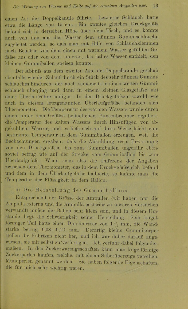 eiuen Ast der Doppelkantile fuhrte. Letzterer Schlauch hatte etwa die Liinge von 15 cm. Ein zweites gleiches Druckgefafs befand sich in derselben Kobe iiber dem Tisch, nnd es konnte anch von ihm ans das Wasser dem diinnen Giimmischlaiiche zneeleitet \verden, so dafs man mit Hilfe von Schlauchklemmen nach Belieben von dem einen mit warmem Wasser gefiillten Ge- fafse ans oder von dem anderen, das kaltes Wasser enthielt, den kleinen Gummiballon speisen konnte. Der Abfluls ans dem zweiten Aste der Doppelkantile geschah ebenfalls wie der Znlanf dnrch ein Sttick des sehr diinnen Gnmmi- schlanches hindnrch, der anch seinerseits in einen weiten Gummi- schlanch tiberging nnd dann in einem kleinen Glasgefafse mit einer Uberlanfrohre endigte. In den Drnckgefiifsen sowohl wie anch in diesem letztgenannten Uberlanfgefafse befanden sich Thermometer. Die Temperatnr des warmen Wassers wnrde dnrch einen nnter dem Gefafse befindlichen Bnnsenbrenner regnliert, die Temperatnr des kalten Wassers dnrch Hinznftigen von ab- gektihltem Wasser, nnd es liefs sich anf diese Weise leicht eine bestimmte Temperatnr in dem Gnmmiballon erzengen, weil die Beobachtungen ergaben, dafs die Abktihlnng resp. Erwarmnng* von den Drnckgefafsen bis znm Gnmmiballon nngefahr eben- soviel betrng wie anf der Strecke vom Gnmmiballon bis znm tiberlanfgefafs. Wenn man also die Differenz der Angaben zwischen dem Thermometer, das in dem Drnckgefafse sich befand nnd dem in dem Uberlanfgefafse halbierte, so kannte man die Temperatnr der Fltissigkeit in dem Ballon. a) Die Herstellnng des Gnmmiballons. Entsprechend der Grosse der Ampnllen (wir haben nnr die Ampnlla externa nnd die Ampulla posterior zu unseren Versuchen verwandt) mnfste der Ballon sehr klein sein, nnd in diesem (Jm- stande liegt die Schwierigkeit seiner Herstellnng. 8ein kugel- formiger Teil hatte einen Dnrchmesser von 1 mm, die Wand- starke betrng 0,08—0,12 mm. Derartig kleine Gummikorper stellen die Fabriken nicht her, nnd ich war daher daranf ange- wiesen, sie mir selbst zn*verfertigen. Ich verfnhr dabei folgendcr- mafsen. In den Zuckerwarengeschaflen kann man kugelformige Zuckerperlen kaufen, welche, mit einem yilberiiberznge versehen, Mundperlen genannt wcrden. Sie haben folgende Eigenschafton, die ftir mich sehr wichtig waren.