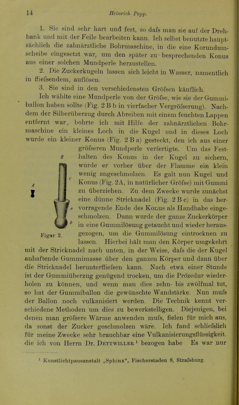 1. Si© sind sehr hart und fest, so dafs man sie auf der Dreh- bank mid mit der Feile bearbeiten kann. Ich selbst benutzte haupt- sachlich die zahnarztliche Bohrmaschine, in die eine Korundum- scheibe eingesetzt war, um den spater zu • besprechenden Konus ans einer solchen Mundperle herzustellen. 2. Die Zuckerkugeln lassen sich leicht in Wasser, namentlich in fliefsendem, auflosen. 3. Sie sind in den verschiedensten Grofsen kanflich. Ich wiihlte eine Mundperle von der Grofse, wie sie der Guinmi- ballon haben sollte (Fig. 2 B b in vierfacher Vergrolserung). Nach- dem der Silberiiberzug durch Abreiben mit einem feuchten Lappen entfernt war, bohrte ich mit Hilfe der zahnarztlichen Bohr- maschine ein kleines Loch in die Kugel und in dieses Loch wurde ein kleiner Konus (Fig. 2 B a) gesteckt, den ich aus einer grofseren Mundperle verfertigte. Um das Fest- halten des Konus in der Kugel zu sichern, wurde er vorher iiber der Flamme ein klein wenig angeschmolzen. Es gait nun Kugel und Konus (Fig. 2A, in naturlicher Grofse) mit Gummi zu liberziehen. Zu dem Zwecke wurde zunachst eine diinne Stricknadel (Fig. 2 B c) in das her- vorragende Ende des Konus als Handhabe einge- schmolzen. Dann wurde der ganze Zuckerkbrper 1 in eine Gummilosung getaucht und wieder heraus- I gezogen, um die Gummilosung eintrocknen zu | lassen. Hierbei halt man den Korper umgekehrt | mit der Stricknadel nach unten, in der Weise, dafs die der Kugel | anhaftende Gummimasse iiber den ganzen Korper und dann iiber I die Stricknadel herunterfliefsen kann. Nach etwa einer Stunde | ist der Gummiiiberzug geniigend trocken, um die Prdzedur wieder- | holen zu kbnnen, und wenn man dies zehn- bis zwolfmal tut, | so hat der Gummiballon die gewiinschte Wandstarke. Nun mufs ( der Ballon noch vulkanisiert werden. Die Technik kennt ver- i * schiedene Methoden um dies zu bewerkstelligen. Diejenigen, bei ? denen man grbfsere Warme anwenden mufs, fielen fiir mich aus, ; da sonst der Zucker geschmolzen ware. Ich fand schliefslich fiir meine Zwecke sehr brauchbar eine Vulkanisierungsfliissigkeit. die ich von Herrn Dr. Dettwiller ^ bezogen habe Es war nur 8 Figur 2. * Kunetlichtpausanstalt ,,Sphinx, Fischerstaden 8, Strafsburg.