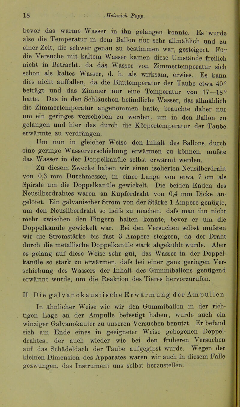 bevor das warme Wasser in ihn gelangen konnte. Es wurde also die Temperatur in dem Ballon nur sehr allmahlich und zu einer Zeit, die schwer genau zu bestimmen war, gesteigert. Fur die Versuche mit kaltein Wasser kamen diese Umstande freilich nicht in Betracht, da das Wasser von Zimmerteinperatur sich schon als kaltes Wasser, d. h. als wirksam, erwies. Es kann dies nicht auffallen, da die Bluttemperatur der Taube etwa 40® betragt und das Zimmer nur eine Temperatur von 17—18® hatte. Das in den Schlauchen befindliche Wasser, das allmahlich die Zimmertemperatur angenommen hatte, brauchte daher nur um ein geringes verschoben zu werden, urn in den Ballon zu gelangen und hier das durch die Korpertemperatur der Taube erwarmte zu verdrangen. Um nun in gleicher Weise den Inhalt des Ballons durch eine geringe Wasserverschiebung erwarmen zu konnen, mufste das Wasser in der Doppelkaniile selbst erwarmt werden, Zu diesem Zwecke haben wir einen isolierten Neusilberdraht von 0,3 mm Durchmesser, in einer Lange von etwa 7 cm als Spirale um die Doppelkaniile gewickelt. Die beiden Enden des Neusilberdrahtes waren an Kupferdraht von 0,4 mm Dicke an- gelotet. Ein galvanischer Strom von der Starke 1 Ampere geniigte, um den Neusilberdraht so heifs zu machen, dafs man ihn nicht mehr zwischen den Fingern halten konnte, bevor er um die Doppelkaniile gewickelt war. Bei den Versuchen selbst mufsten wir die Strom starke bis fast 3 Ampere steigern, da der Draht durch die metalhsche Doppelkaniile stark abgekiihlt wurde. Aber es gelang auf diese Weise sehr gut, das Wasser in der Doppel- kaniile so stark zu erwarmen, dafs bei einer ganz geringen Ver- schiebung des Wassers der Inhalt des Gummiballons geniigend erwarmt wurde, um die Reaktion des Tieres hervorzurufen. II. Die galvanokaustische Erwarmung der Ampullen. In ahnlicher Weise wie wir den Gummiballon in der rich- tigen Lage an der Ampulle befestigt haben, wurde auch ein winziger Galvanokauter zu unseren Versuchen benutzt. Er befand sich am Ende eines in geeigneter Weise gebogenen Doppel- drahtes, der auch wieder wie bei den friiheren Versuchen auf das Schadeldach der Taube aufgegipst wurde. Wegen der kleinen Dimension des Apparates waren wir auch in diesem Falle gezwungen, das Instrument uns selbst herzustellen.