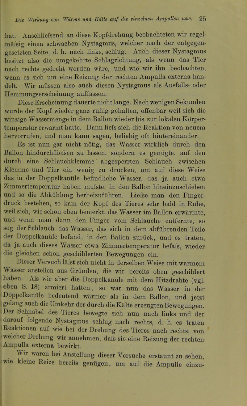 hat. Anschliefsend an diese Kopfdrehung beobachteten wir regel- mafsig einen scbwacben Nystagmus, welcher nach der entgegen- gesetzten Seite, d. h. nach links, schlug. Au'ch dieser Nystagmus besitzt also die umgekehrte Schlagrichtung, als wenn das Tier nach rechts gedreht worden ware, und wie wir ihn beobachten, wenn es sich um eine Reizung der rechten Ampulla externa han- delt. Wir miissen also auch diesen Nystagmus als Ausfalls- oder Hemmungserscheinung auffassen. Diese Erscheinung dauerte nichtlange. Nach wenigen Sekunden wurde der Kopf wieder ganz ruhig gehalten, often bar weil sich die wunzige Wassermenge in dem Ballon wieder bis zur lokalen Korper- temperatur erwarmt hatte. Dann liefs sich die Reaktion von neuem hervorrufen, und man kann sagen, beliebig oft hintereinander. Es ist nun gar nicht notig, das Wasser wdrklich durch den Ballon hindurchfliefsen zu lassen, sondern es genugte, auf den durch eine Schlauchklemme abgesperrten Schlauch zwischen Klemme und Tier ein wenig zu drucken, um auf diese Weise das in der Doppelkanule befindliche Wasser, das ja auch etwa Zimmertemperatur haben mufste, in den Ballon hineinzuschieben und so die Abkiihlung herbeizufiihren. Liefse man den Finger- druck bestehen, so kam der Kopf des Tieres sehr bald in Rube, weil sich, wie schon oben bemerkt, das Wasser im Ballon erwarmte, und wenn man dann den Finger vom Schlauche entfernte, so sog der Schlauch das Wasser, das sich in dem abfuhrenden Teile der Doppelkanule befand, in den Ballon zuriick, und es traten, da ja auch dieses Wasser etwa Zimmertemperatur befafs, wdeder die gleichen schon geschilderten Bewegungen ein. Dieser Versuch lafst sich nicht in derselben Weise mit warmem Wasser anstellen aus Griinden, die wir bereits oben geschildert haben. Als wir aber die Doppelkanule mit dem Hitzdrahte (vgl. oben S. 18) armiert batten, so war nun das Wasser in der Doppelkanule bedeutend warmer als in dem Ballon, und jetzt gelang auch die Umkehr der durch die Kalte erzeugten Bewegungen. Der Schnabel des Tieres bewegte sich nun nach links und der darauf folgende Nystagmus schlug nach rechts, d. h. es traten Reaktionen auf wie bei der Drehung des Tieres nach rechts, von welcher Drehung wir annehmen, dafs sie eine Reizung der rechten Ampulla externa bewirkt. Wir waren bei Anstellung dieser Versuche erstaunt zu sehen, wie kleine Reize bereits gentigen, um auf die Ampulle einzu-