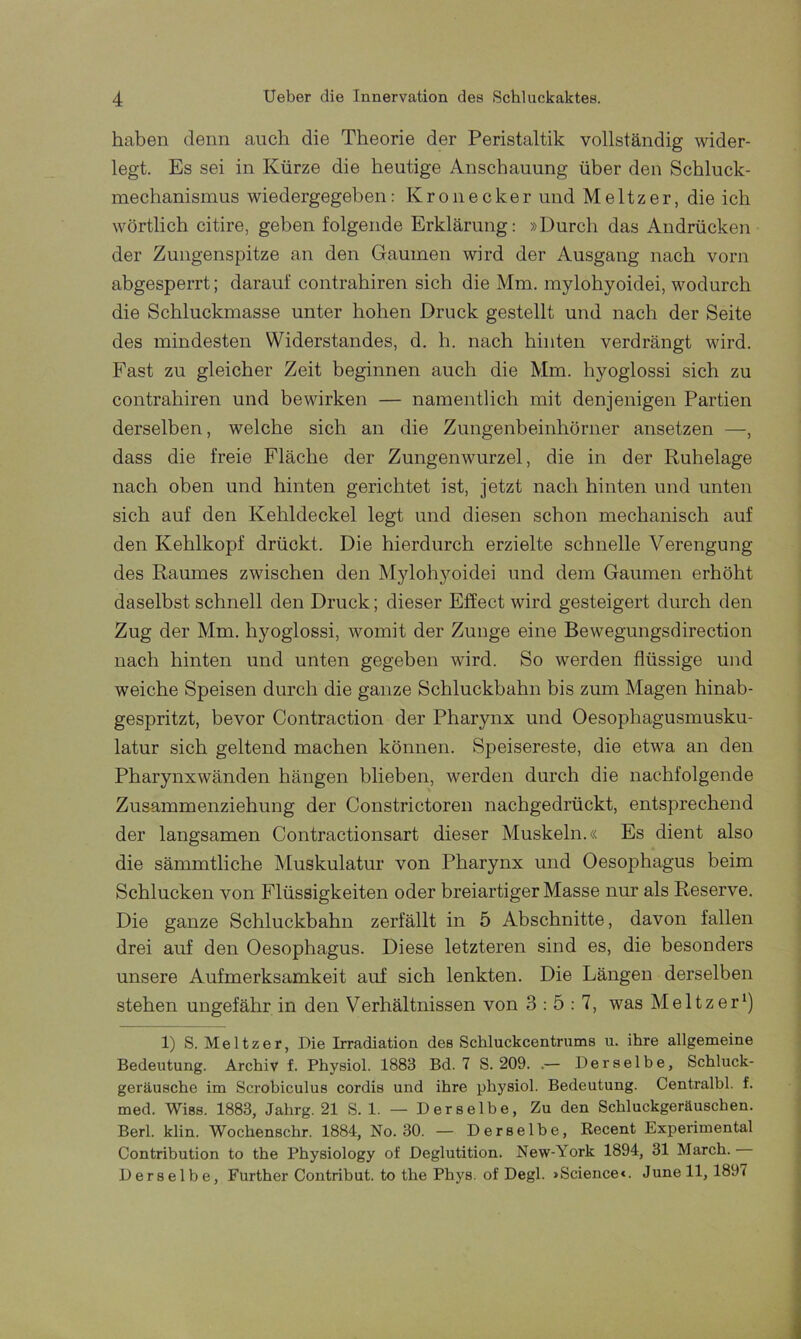 haben denn auch die Theorie der Peristaltik vollständig wider- legt. Es sei in Kürze die heutige Anschauung über den Schluck- mechanismus wiedergegeben: Kronecker und Meitzer, die ich wörtlich citire, geben folgende Erklärung: »Durch das Andrücken der Zungenspitze an den Gaumen wird der Ausgang nach vorn abgesperrt; darauf contrahiren sich die Mm. mylohyoidei, wodurch die Schluckmasse unter hohen Druck gestellt und nach der Seite des mindesten Widerstandes, d. h. nach hinten verdrängt wird. Fast zu gleicher Zeit beginnen auch die Mm. hyoglossi sich zu contrahiren und bewirken — namentlich mit denjenigen Partien derselben, welche sich an die Zungenbeinhörner ansetzen —, dass die freie Fläche der Zungenwurzel, die in der Ruhelage nach oben und hinten gerichtet ist, jetzt nach hinten und unten sich auf den Kehldeckel legt und diesen schon mechanisch auf den Kehlkopf drückt. Die hierdurch erzielte schnelle Verengung des Raumes zwischen den Mylohyoidei und dem Gaumen erhöht daselbst schnell den Druck; dieser Effect wird gesteigert durch den Zug der Mm. hyoglossi, womit der Zunge eine Bewegungsdirection nach hinten und unten gegeben wird. So werden flüssige und weiche Speisen durch die ganze Schluckbahn bis zum Magen hinab- gespritzt, bevor Contraction der Pharynx und Oesophagusmusku- latur sich geltend machen können. Speisereste, die etwa an den Pharynxwänden hängen blieben, werden durch die nachfolgende Zusammenziehung der Constrictoren nachgedrückt, entsprechend der langsamen Contractionsart dieser Muskeln.« Es dient also die sämmtliche Muskulatur von Pharynx und Oesophagus beim Schlucken von Flüssigkeiten oder breiartiger Masse nur als Reserve. Die ganze Schluckbahn zerfällt in 5 Abschnitte, davon fallen drei auf den Oesophagus. Diese letzteren sind es, die besonders unsere Aufmerksamkeit auf sich lenkten. Die Längen derselben stehen ungefähr in den Verhältnissen von 3:5:7, was Meitzer1) 1) S. Meitzer, Die Irradiation des Schluckcentrums u. ihre allgemeine Bedeutung. Archiv f. Physiol. 1883 Bd. 7 S. 209. .— Derselbe, Schluck- geräusche im Scrobiculus cordis und ihre physiol. Bedeutung. Centralbl. f. med. Wiss. 1883, Jahrg. 21 S. 1. — Derselbe, Zu den Schluckgeräuschen. Berl. klin. Wochenschr. 1884, No. 30. — Derselbe, Recent Experimental Contribution to the Physiology of Deglutition. New-York 1894, 31 March. Derselbe, Further Contribut. to the Phys. of Degl. »Science«. June 11, 1897