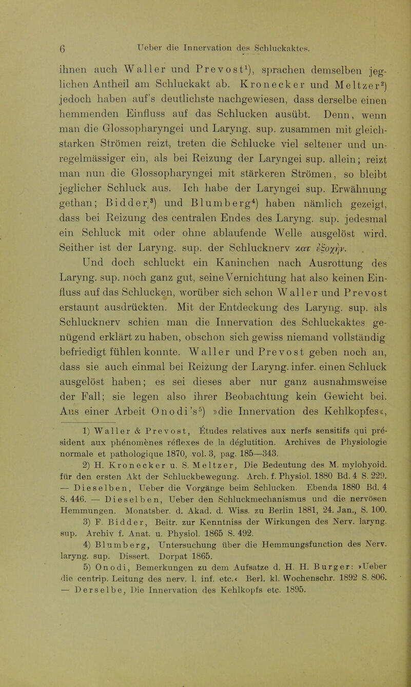 ihnen auch Waller und Prevost1), sprachen demselben jeg- lichen Antheil am Schluckakt ab. Krön ecke r und Meitzer2) jedoch haben aufs deutlichste nachgewiesen, dass derselbe einen hemmenden Einfluss auf das Schlucken ausübt. Denn, wenn man die Glossopharyngei und Laryng. sup. zusammen mit gleich- starken Strömen reizt, treten die Schlucke viel seltener und un- regelmässiger ein, als bei Reizung der Laryngei sup. allein; reizt man nun die Glossopharyngei mit stärkeren Strömen, so bleibt jeglicher Schluck aus. Ich habe der Laryngei sup. Erwähnung gethan; Bidder3) und Blumberg4) haben nämlich gezeigt, dass bei Reizung des centralen Endes des Laryng. sup. jedesmal ein Schluck mit oder ohne ablaufende Welle ausgelöst wird. Seither ist der Laryng. sup. der Schlucknerv zerr :oyj)v. Und doch schluckt ein Kaninchen nach Ausrottung des Laryng. sup. noch ganz gut, seine Vernichtung hat also keinen Ein- fluss auf das Schlucken, worüber sich schon Waller und Prevost erstaunt ausdrückten. Mit der Entdeckung des Laryng. sup. als Schlucknerv schien man die Innervation des Schluckaktes ge- nügend erklärt zu haben, obschon sich gewiss niemand vollständig befriedigt fühlen konnte. Waller und Prevost geben noch an, dass sie auch einmal bei Reizung der Laryng. infer. einen Schluck ausgelöst haben; es sei dieses aber nur ganz ausnahmsweise der Fall; sie legen also ihrer Beobachtung kein Gewicht bei. Aus einer Arbeit Onodi’s5) »die Innervation des Kehlkopfes«, 1) Waller & Prevost, lÜtudes relatives aux nerfs sensitifs qui pr6- sident aux phönomenes reflexes de la deglutition. Archives de Physiologie normale et pathologique 1870, vol. 3, pag. 185—343. 2) H. Krön eck er u. S. Meitzer, Die Bedeutung des M. mylohyoid. für den ersten Akt der Schluckbewegung. Arch. f. Physiol. 1880 Bd. 4 S. 229. — Dieselben, Ueber die Vorgänge beim Schlucken. Ebenda 1880 Bd. 4 S. 446. — Dieselben, Ueber den Schluckmechanismus und die nervösen Hemmungen. Monatsber. d. Akad. d. Wiss. zu Berlin 1881, 24. Jan., S. 100. 3) F. Bidder, Beitr. zur Kenntniss der Wirkungen des Nerv, laryng. sup. Archiv f. Anat. u. Physiol. 1865 S. 492. 4) Blumberg, Untersuchung über die Hemmungsfunction des Nerv, laryng. sup. Dissert. Dorpat 1865. 5) Onodi, Bemerkungen zu dem Aufsatze d. H. H. Burger: »Ueber die centrip. Leitung des nerv. 1. inf. etc.« Berl. kl. Wochenschr. 1892 S. 806. — Derselbe, Die Innervation des Kehlkopfs etc. 1895.