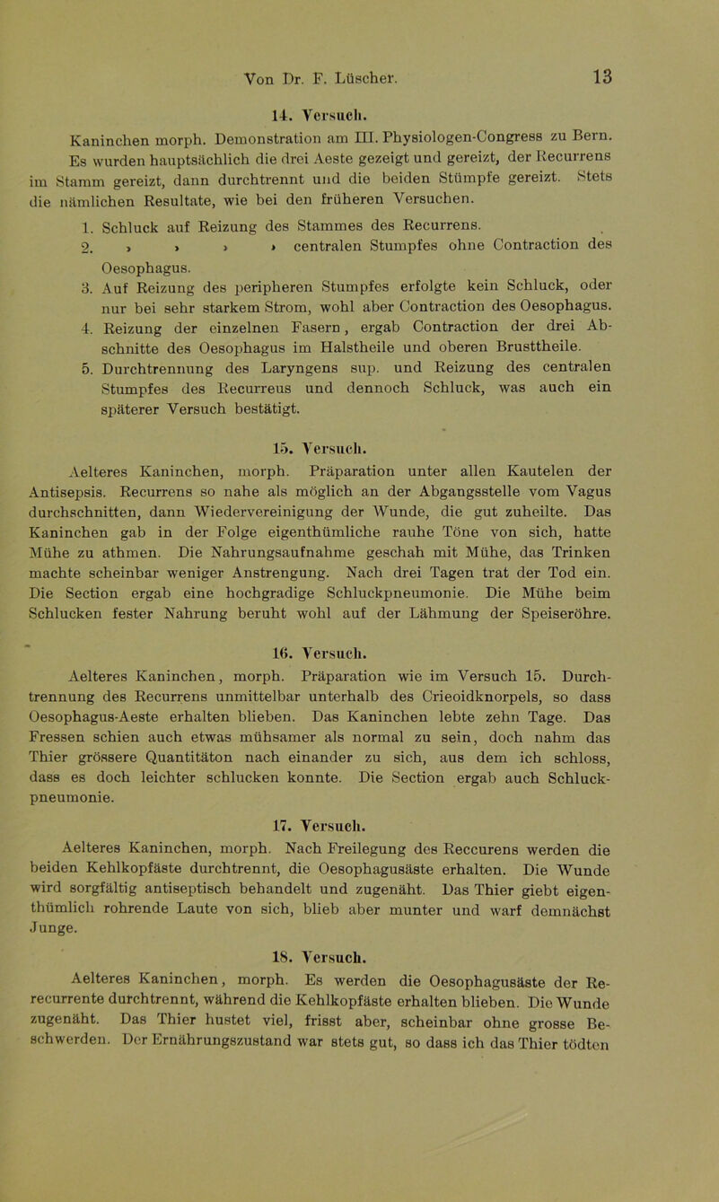 14. Yersuch. Kaninchen morph. Demonstration am HL Physiologen-Congress zu Bern. Es wurden hauptsächlich die drei Aeste gezeigt und gereizt, der Recurrens im Stamm gereizt, dann durchtrennt und die beiden Stümpfe gereizt. Stets die nämlichen Resultate, wie bei den früheren Versuchen. 1. Schluck auf Reizung des Stammes des Recurrens. 9. , » » > centralen Stumpfes ohne Contraction des Oesophagus. 3. Auf Reizung des peripheren Stumpfes erfolgte kein Schluck, oder nur bei sehr starkem Strom, wohl aber Contraction des Oesophagus. 4. Reizung der einzelnen Fasern, ergab Contraction der drei Ab- schnitte des Oesophagus im Halstheile und oberen Brusttheile. 5. Durchtrennung des Laryngens sup. und Reizung des centralen Stumpfes des Recurreus und dennoch Schluck, was auch ein späterer Versuch bestätigt. 15. Versuch. Aelteres Kaninchen, morph. Präparation unter allen Kautelen der Antisepsis. Recurrens so nahe als möglich an der Abgangsstelle vom Vagus durchschnitten, dann Wiedervereinigung der Wunde, die gut zuheilte. Das Kaninchen gab in der Folge eigenthümliche rauhe Töne von sich, hatte Mühe zu athmen. Die Nahrungsaufnahme geschah mit Mühe, das Trinken machte scheinbar weniger Anstrengung. Nach drei Tagen trat der Tod ein. Die Section ergab eine hochgradige Schluckpneumonie. Die Mühe beim Schlucken fester Nahrung beruht wohl auf der Lähmung der Speiseröhre. 16. Versuch. Aelteres Kaninchen, morph. Präparation wie im Versuch 15. Durch- trennung des Recurrens unmittelbar unterhalb des Crieoidknorpels, so dass Oesophagus-Aeste erhalten blieben. Das Kaninchen lebte zehn Tage. Das Fressen schien auch etwas mühsamer als normal zu sein, doch nahm das Thier grössere Quantitäten nach einander zu sich, aus dem ich schloss, dass es doch leichter schlucken konnte. Die Section ergab auch Schluck- pneumonie. 17. Versuch. Aelteres Kaninchen, morph. Nach Freilegung des Reccurens werden die beiden Kehlkopfäste durchtrennt, die Oesophagusäste erhalten. Die Wunde wird sorgfältig antiseptisch behandelt und zugenäht. Das Thier giebt eigen- tümlich rohrende Laute von sich, blieb aber munter und warf demnächst Junge. IS. Versuch. Aelteres Kaninchen, morph. Es werden die OesophaguBäste der Re- recurrente durchtrennt, während die Kehlkopfäste erhalten blieben. Die Wunde zugenäht. Das Thier hustet viel, frisst aber, scheinbar ohne grosse Be- schwerden. Der Ernährungszustand war stets gut, so dass ich das Thier tödten