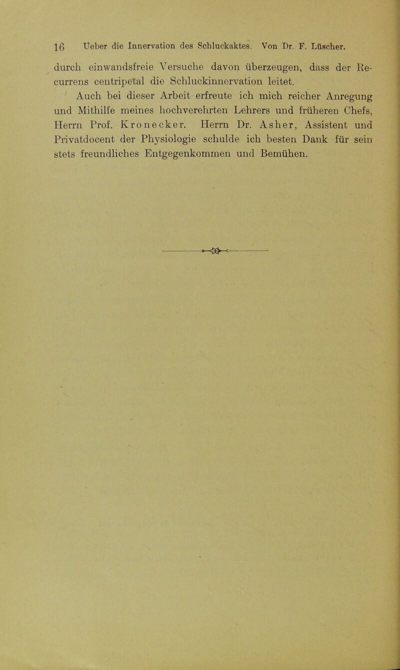 durch einwandsfreie Versuche davon überzeugen, dass der Re- currens centripetal die Schluckinnervation leitet. Auch bei dieser Arbeit erfreute ich mich reicher Anregung und Mithilfe meines hochverehrten Lehrers und früheren Chefs, Herrn Prof. Krön eck er. Herrn Dr. As her, Assistent und Privatdocent der Physiologie schulde ich besten Dank für sein stets freundliches Entgegenkommen und Bemühen.