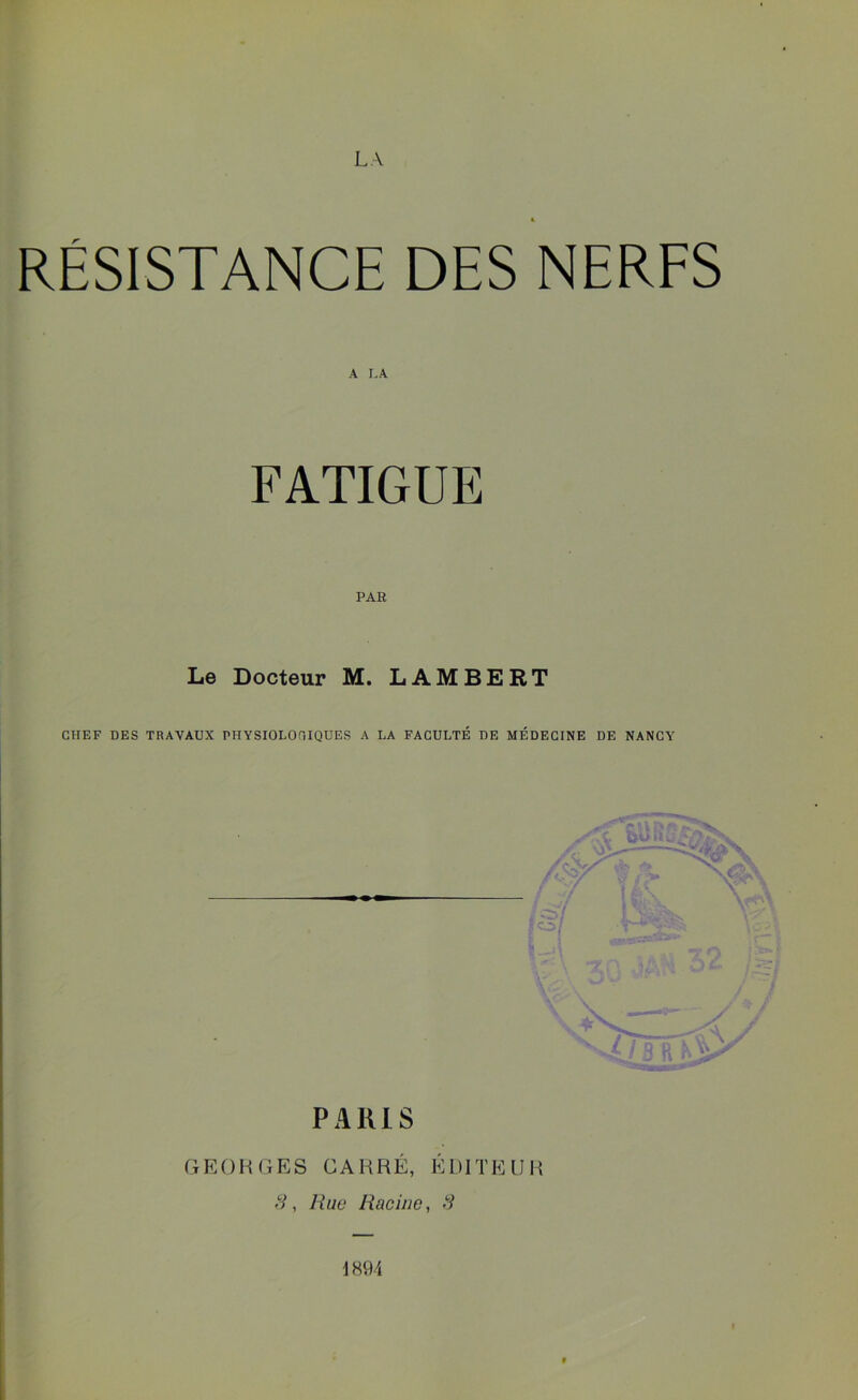 RÉSISTANCE DES NERFS A LA FATIGUE PAR Le Docteur M. LAMBERT CHEF DES TRAVAUX PHYSIOLOGIQUES A LA FACULTÉ DE MÉDECINE DE NANCY PARIS GEORGES CARRÉ, ÉDITEUR 3, Rue Racine, 3 1894