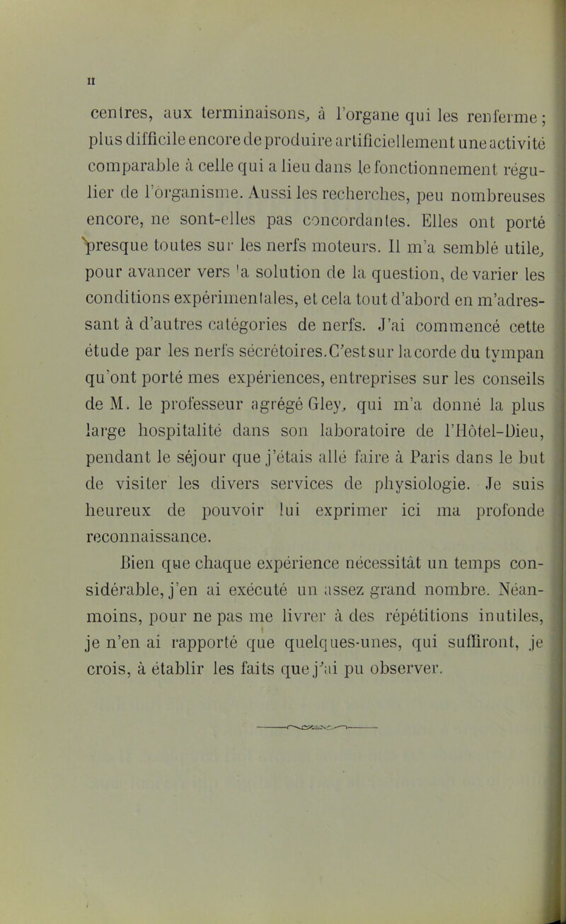 centres, aux terminaisons, à l’organe qui les renferme; plus difficile encore de produire artificiellement une activité comparable à celle qui a lieu dans le fonctionnement régu- lier de 1 organisme. Aussi les recherches, peu nombreuses encore, ne sont-elles pas concordantes. Elles ont porté 'presque toutes sur les nerfs moteurs. Il m’a semblé utile, pour avancer vers !a solution de la question, de varier les conditions expérimentales, et cela tout d’abord en m’adres- sant à d’autres catégories de nerfs. J’ai commencé cette étude par les nerfs sécrétoires. C'est sur la corde du tympan qu'ont porté mes expériences, entreprises sur les conseils de M. le professeur agrégé Gley, qui m’a donné la plus large hospitalité dans son laboratoire de l’Hôtel-Dieu, pendant le séjour que j’étais allé faire à Paris dans le but de visiter les divers services de physiologie. Je suis heureux de pouvoir lui exprimer ici ma profonde reconnaissance. Bien que chaque expérience nécessitât un temps con- sidérable, j’en ai exécuté un assez grand nombre. Néan- moins, pour ne pas me livrer à des répétitions inutiles, » je n’en ai rapporté que quelques-unes, qui sulfiront, je crois, à établir les faits que j'ai pu observer.