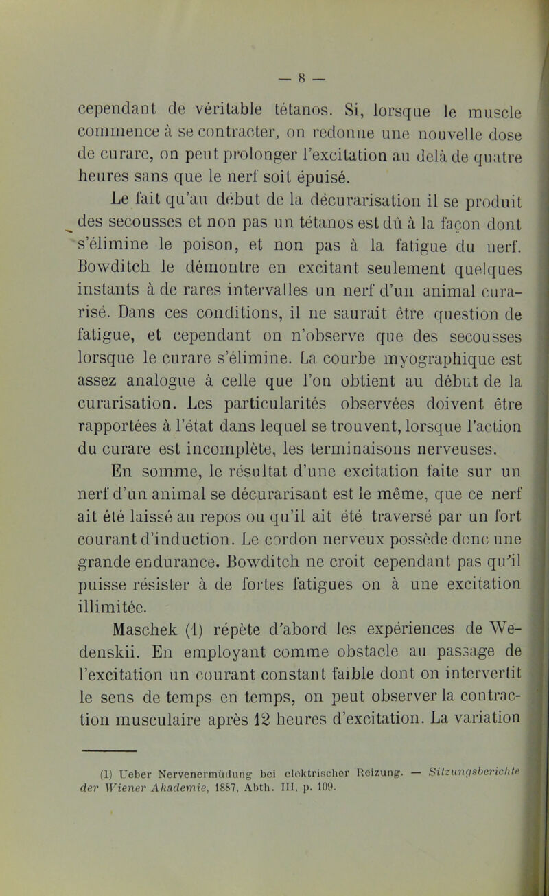 cependant de véritable tétanos. Si, lorsque le muscle commence à se contracter, on redonne une nouvelle dose de curare, on peut prolonger l’excitation au delà de quatre heures sans que le nerf soit épuisé. Le fait qu’au début de la décurarisation il se produit des secousses et non pas un tétanos est dû à la façon dont s éliminé le poison, et non pas à la fatigue du nerf. Bowditch le démontre en excitant seulement quelques instants à de rares intervalles un nerf d’un animal cura- risé. Dans ces conditions, il ne saurait être question de fatigue, et cependant on n’observe que des secousses lorsque le curare s’élimine. La courbe myographique est assez analogue à celle que l’on obtient au début de la curarisation. Les particularités observées doivent être rapportées à l’état dans lequel se trouvent, lorsque l’action du curare est incomplète, les terminaisons nerveuses. En somme, le résultat d’une excitation faite sur un nerf d’un animal se décurarisant est le même, que ce nerf ait été laissé au repos ou qu’il ait été traversé par un fort courant d’induction. Le cordon nerveux possède donc une grande endurance. Bowditch ne croit cependant pas qu'il puisse résister à de fortes fatigues on à une excitation illimitée. Maschek (1) répète d’abord les expériences de We- denskii. En employant comme obstacle au passage de l’excitation un courant constant faible dont on intervertit le sens de temps en temps, on peut observer la contrac- tion musculaire après 12 heures d’excitation. La variation (1) Ueber Nervenermiulung bei elektrischer Ileizung. — Sitzungsberichte der \]riener Ahaclemie, 1887, Abtli. III, p. 109.