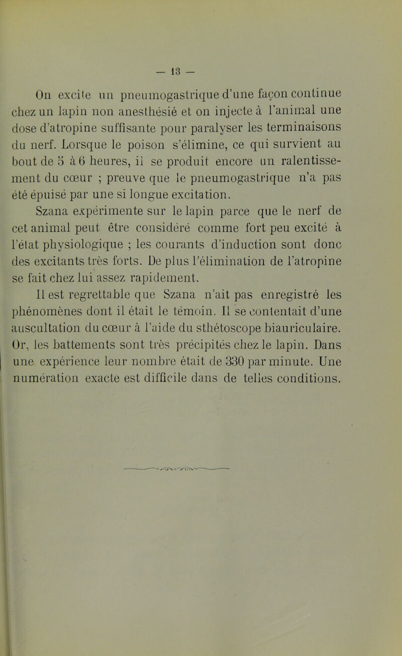 On excite un pneumogastrique d’une façon continue chez un lapin non anesthésié et on injecte à l’animai une dose d’atropine suffisante pour paralyser les terminaisons du nerf. Lorsque le poison s’élimine, ce qui survient au bout de o à 6 heures, il se produit encore un ralentisse- ment du cœur ; preuve que le pneumogastrique n’a pas été épuisé par une si longue excitation. Szana expérimente sur le lapin parce que le nerf de cet animal peut être considéré comme fort peu excité à l’état physiologique ; les courants d’induction sont donc des excitants très forts. De plus l’élimination de l'atropine se fait chez lui assez rapidement. 11 est regrettable que Szana n’ait pas enregistré les phénomènes dont il était le témoin. Il se contentait d’une auscultation du cœur à l’aide du sthétoscope biauricu taire. Or, les battements sont très précipités chez le lapin. Dans une expérience leur nombre était de 330 par minute. Une numération exacte est difficile dans de telles conditions. ✓7G''X~'V'c}W