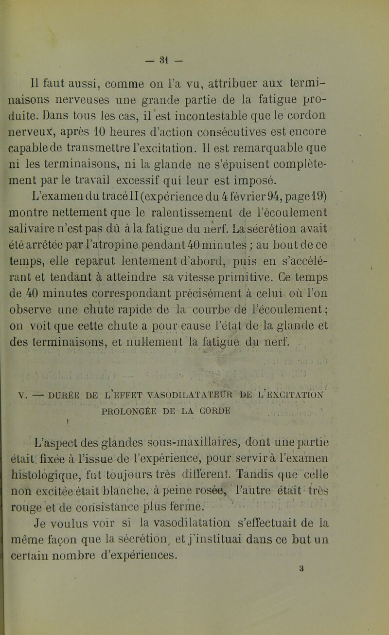 — Bi- ll faut aussi, comme on l’a vu, attribuer aux termi- naisons nerveuses une grande partie de la fatigue pro- duite. Dans tous les cas, il est incontestable que le cordon nerveux, après 10 heures d’action consécutives est encore capable de transmettre l’excitation. 11 est remarquable que ni les terminaisons, ni la glande ne s’épuisent complète- ment parle travail excessif qui leur est imposé. L’examen du tracé II (expérience du 4 février 94, page 19) montre nettement que le ralentissement de l’écoulement i salivaire n’est pas dû à la fatigue du nerf. La sécrétion avait été arrêtée par l’atropine pendant 40 minutes ; au bout de ce temps, elle reparut lentement d’abord, puis en s’accélé- rant et tendant à atteindre sa vitesse primitive. Ce temps de 40 minutes correspondant précisément à celui où l’on i observe une chute rapide de la courbe de l’écoulement ; on voit que cette chute a pour cause l’état de la glande et des terminaisons, et nullement la fatigue du nerf. V. — DURÉE DE L EFFET VASODILATATEUR DE L EXCITATION PROLONGÉE DE LA CORDE L’aspect des glandes sous-maxillaires, dont une partie était fixée à l’issue de l’expérience, pour servir à l’examen histologique, fut toujours très différent. Tandis que celle non excitée était blanche, à peine rosée, Lautre était très rouge et de consistance plus ferme. Je voulus voir si la vasodilatation s’effectuait de la même façon que la sécrétion, et j’instituai dans ce but un certain nombre d’expériences.