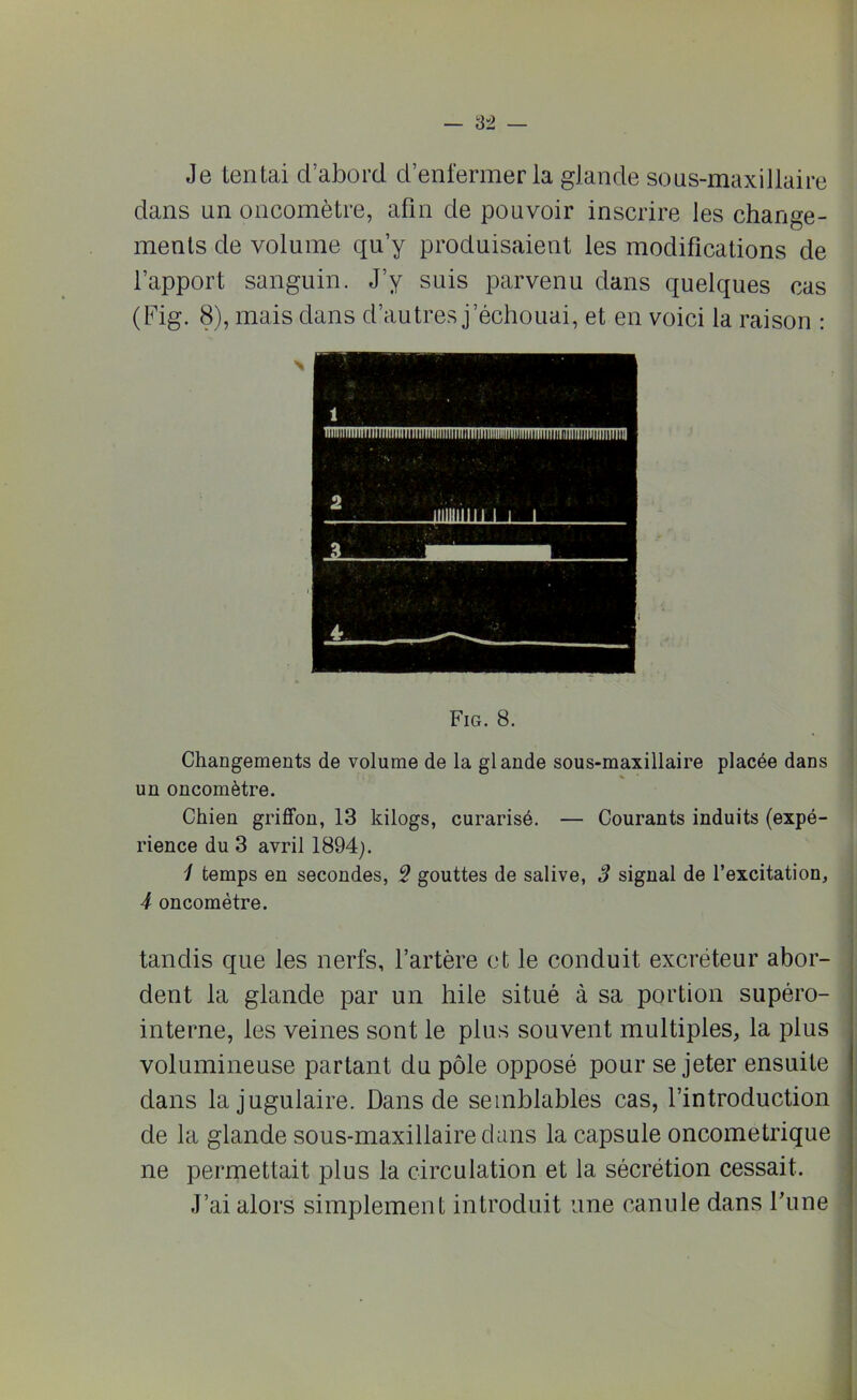Je tentai d’abord d’enfermer la glande sous-maxillaire dans un oncomètre, afin de pouvoir inscrire les change- ments de volume qu’y produisaient les modifications de l’apport sanguin. J’y suis parvenu dans quelques cas (Fig. 8), mais dans d’autres j’échouai, et en voici la raison : Fig. 8. Changements de volume de la glande sous-maxillaire placée dans un oncomètre. Chien griffon, 13 kilogs, curarisé. — Courants induits (expé- rience du 3 avril 1894). 1 temps en secondes, 5 gouttes de salive, 3 signal de l’excitation, 4 oncomètre. tandis que les nerfs, l’artère et le conduit excréteur abor- dent la glande par un hile situé à sa portion supéro- interne, les veines sont le plus souvent multiples, la plus volumineuse partant du pôle opposé pour se jeter ensuite dans la jugulaire. Dans de semblables cas, l’introduction de la glande sous-maxillaire dans la capsule oncometrique ne permettait plus la circulation et la sécrétion cessait. J’ai alors simplement introduit une canule dans l'une