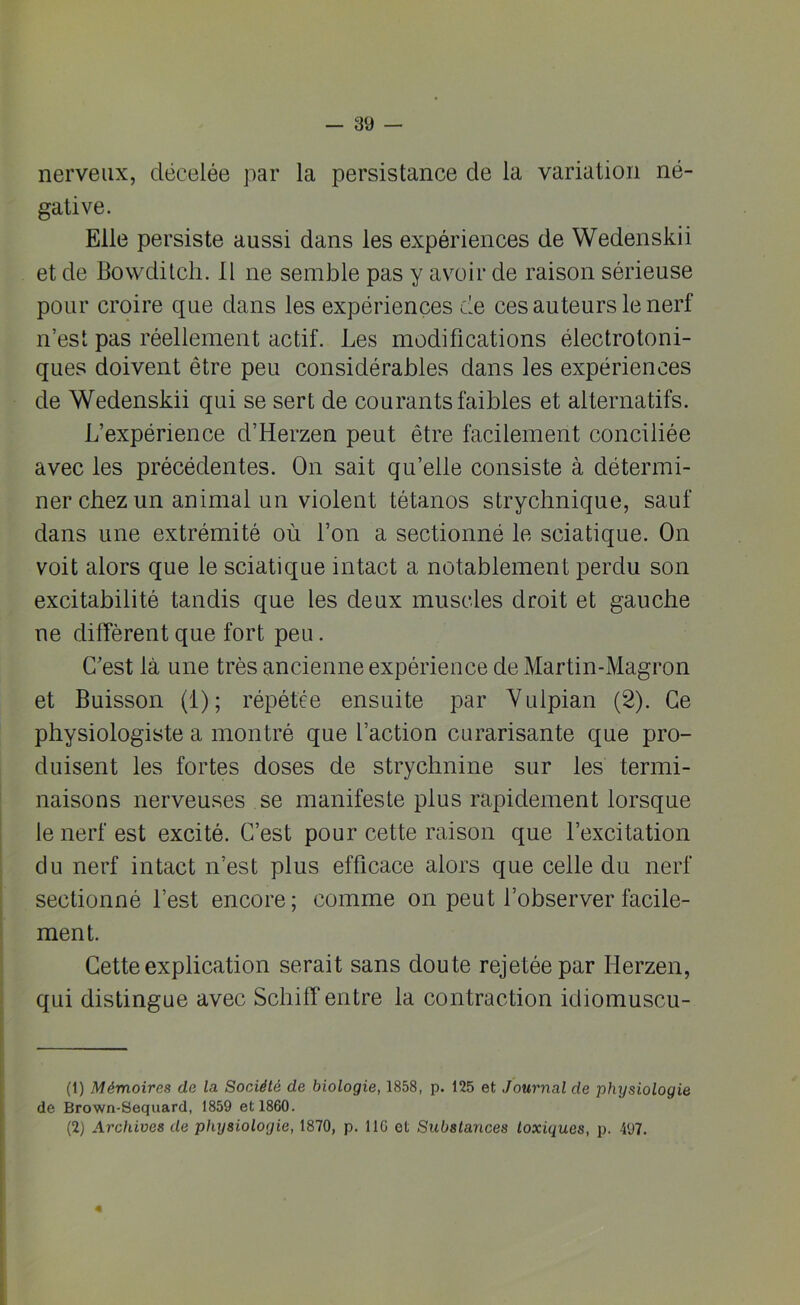 nerveux, décelée par la persistance de la variation né- gative. Elle persiste aussi dans les expériences de Wedenskii et de Bowditcli. Il ne semble pas y avoir de raison sérieuse pour croire que dans les expériences de ces auteurs le nerf n’est pas réellement actif. Les modifications électrotoni- ques doivent être peu considérables dans les expériences de Wedenskii qui se sert de courants faibles et alternatifs. L’expérience d’Herzen peut être facilement conciliée avec les précédentes. On sait qu’elle consiste à détermi- ner chez un animal un violent tétanos strychnique, sauf dans une extrémité où l’on a sectionné le sciatique. On voit alors que le sciatique intact a notablement perdu son excitabilité tandis que les deux muscles droit et gauche ne diffèrent que fort peu. C’est là une très ancienne expérience de Martin-Magron et Buisson (i); répétée ensuite par Yulpian (2). Ce physiologiste a montré que faction curarisante que pro- duisent les fortes doses de strychnine sur les termi- naisons nerveuses se manifeste plus rapidement lorsque le nerf est excité. C’est pour cette raison que l’excitation du nerf intact n’est plus efficace alors que celle du nerf sectionné l’est encore; comme on peut l’observer facile- ment. Cette explication serait sans doute rejetée par Iierzen, qui distingue avec SchilT entre la contraction idiomuscu- (1) Mémoires de la Société de biologie, 1858, p. 125 et Journal de physiologie de Brown-Sequard, 1859 et 1860. (2) Archives de physiologie, 1870, p. 11G et Substances toxiques, p. 497. «