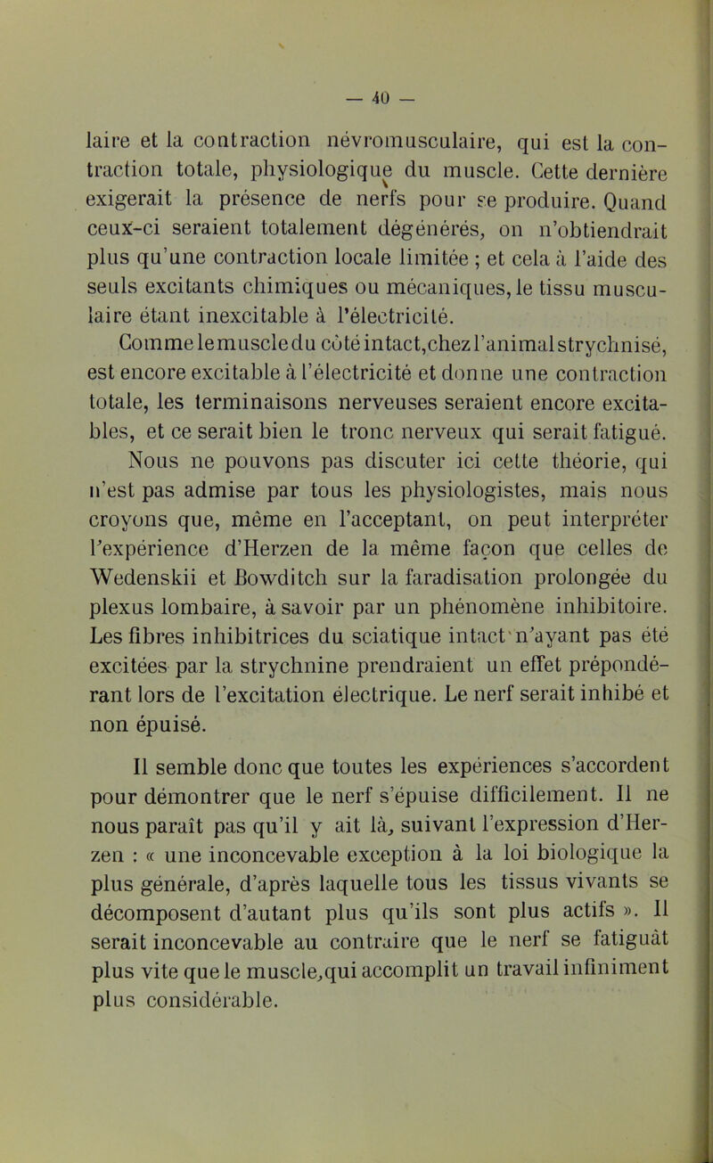 laire et la contraction névromusculaire, qui est la con- traction totale, physiologique du muscle. Cette dernière exigerait la présence de nerfs pour se produire. Quand ceux-ci seraient totalement dégénérés, on n’obtiendrait plus qu’une contraction locale limitée ; et cela à l’aide des seuls excitants chimiques ou mécaniques, le tissu muscu- laire étant inexcitable à l’électricité. Comme lemuscledu coté intact,chez l’animal strychnisé, est encore excitable à l’électricité et donne une contraction totale, les terminaisons nerveuses seraient encore excita- bles, et ce serait bien le tronc nerveux qui serait fatigué. Nous ne pouvons pas discuter ici cette théorie, qui n’est pas admise par tous les physiologistes, mais nous croyons que, même en l’acceptant, on peut interpréter l'expérience d’Herzen de la même façon que celles de Wedenskii et Bowditch sur la faradisation prolongée du plexus lombaire, à savoir par un phénomène inhibitoire. Les fibres inhibitrices du sciatique intact'n'ayant pas été excitées par la strychnine prendraient un effet prépondé- rant lors de l’excitation électrique. Le nerf serait inhibé et non épuisé. Il semble donc que toutes les expériences s’accordent pour démontrer que le nerf s’épuise difficilement. Il ne nous paraît pas qu’il y ait là, suivant l’expression d’Her- zen : « une inconcevable exception à la loi biologique la plus générale, d’après laquelle tous les tissus vivants se décomposent d’autant plus qu’ils sont plus actifs ». 11 serait inconcevable au contraire que le nerf se fatiguât plus vite que le muscle,qui accomplit un travail infiniment plus considérable.