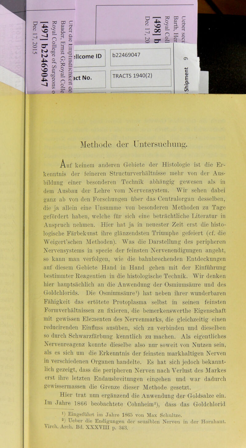 CO C o n Methode der Untersuchmig. Auf keinem anderen Gebiete dev Histologie ist die Ei- kenntnis der feineren Strnctnrverbältnisse mehr von der Aus- bildung einer besonderen Technik abhängig gewesen als in dem Ausbau der Lehre vom Nervensj^stem. AVir sehen dabei ganz ab von den Forschungen über das Centralorgan desselben, die ja allein eine Unsumme von besonderen Methoden zu Tage gefördert haben, welche für sich eine beträchtliche Literatur in xAnspruch nehmen. Hier hat ja in neuester Zeit erst die histo- logische Färbekunst ihre glänzendsten Triumphe gefeiert (cf. die AVeigerkschen Alethoden). AVas die Darstellung des peripheren Nervensystems in specie der feinsten Nervenendigungen angeht, so kann man verfolgen, wie die bahnbrechenden Entdeckungen auf diesem Gebiete Hand in Hand gehen mit der Einführung bestimmter Reagentien in die histologische Technik. AVir denken liier hauptsächlich an die Anwendung der Osmiumsäure und des Goldchlorids. Die Osmiumsäure^) hat neben ihrer wunderbaren Fähigkeit das ertötete Protoplasma selbst in seinen feinsten Formverhältnissen zu fixieren, die bemerkenswerthe Eigenschaft mit gewissen Elementen des Nervenmarks, die gleichzeitig einen reducirenden Einfluss ausüben, sich zu verbinden und dieselben so durch Schwarzfärbung kenntlich zu machen. Als eigentliches Nervenreagenz konnte dieselbe also nur soweit von Nutzen sein, als es sich um die Erkenntnis der feinsten markhaltigen Nerven in verschiedenen Organen handelte. Es hat sich jedoch bekannt- lich gezeigt, dass die peripheren Nerven nach Verlust des Alarkes erst ihre letzten Endausbreitungen eingehen und war dadurch gewissermassen die Grenze dieser Methode gesetzt. Hier ti'at nun ergänzend die Anwendung der Goldsalze ein. Im .fahre 1866 beobachtete CohnheinU), dass das Goldchlorid *) Eingefülirt im .Jahve 186.6 von Max Schnitze. 2) Ueliev die Endigungen der .seusihlen Nerven in der Hornh.ant. Virch. Arcl). Bd. XXXVIII p. .34.8.