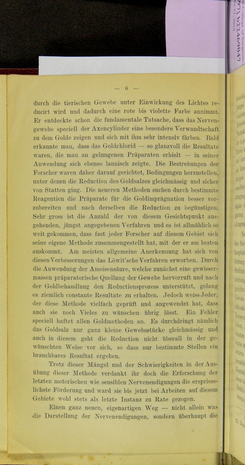 durch die tierischen G-ewebe unter Einwirkung des Lichtes re- ducirt wird und dadurch eine rote bis violette Farbe annimmt. Er entdeckte schon die fundamentale Tatsache, dass das Nerven- gewebe speciell der Axencylinder eine besondere Verwandtschaft zu dem Golde zeigen und sich mit ihm sehr intensiv färben. Bald erkannte man, dass das Goldchlorid — so glanzvoll die Resultate waren, die man an gelungenen Präparaten erhielt — in seiner Anwendung sich ebenso launisch zeigte. Die Bestrebungen der Foi’scher waren daher darauf gerichtet, Bedingungen herzustellen, unter denen die Reductioii des Goldsalzes gleichmässig und sicher von Statten ging. Die neueren Methoden suchen durch bestimmte Reagentien die Präparate für die Goldimprägnation besser vor- zubereiten und nach derselben die Reduction zu begünstigen. Sehr gross ist die Anzahl der von diesem Gesichtspunkt aus- gehenden, jüngst angegebenen Verfahren und es ist allmählich so weit gekommen, dass fast jeder Forscher auf diesem Gebiet sich seine eigene Methode zusammengestellt hat, mit der er am besten auskommt. Am meisten allgemeine Anerkennung hat sich von diesen Verbesserungen das Löwit’sche Verfahren erworben. Durch die Anwendung der Ameisensäure, welche zunächst eine gewisser- massen präparatorische Quellung der Gewebe hervorruft und nach der Goldbehandlung den Reductionsprozess unterstützt, gelang es ziemlich constante Resultate zu erhalten. Jedoch weiss Jeder, der diese Methode vielfach geprüft und angewendet hat, dass auch sie noch Vieles zu wünschen übrig lässt. Ein Fehler speciell haftet allen Goldmethoden an. Es durchdringt nämlich das Goldsalz nur ganz kleine Gewebsstücke gleichmässig und auch in diesem geht die Reduction nicht überall in der ge- wünschten Weise - vor sich, so dass nur bestimmte Stellen ein brauchbares Resultat ergeben. Trotz dieser Mängel und der Schwierigkeiten in der Aus- übung dieser Methode verdankt ihr doch die Erforschung der letzten motorischen wie sensiblen Nervenendigungen die erspriess- lichste Förderung und ward sie bis jetzt bei Arbeiten auf diesem Gebiete wohl stets als letzte Instanz zu Rate gezogen. Einen ganz neuen, eigenartigen AVeg — nicht allein was die Darstellung der Nervenendigungen, sondern überhaupt die I