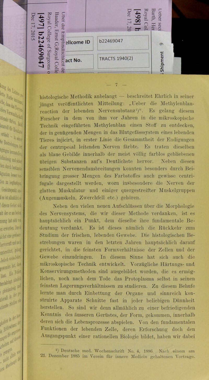 histologische Methodik anbelangt — beschreitet Ehrlich in seiner inngst veröffentlichten Mitteilung: „lieber die Methjdenblan- reaction der lebenden Nerven Substanz^)“. Es gelang diesem Forscher in dem von ihm vor Jahren in die mikroskopische Technik eingeführten Methylenblau einen Stoff zu entdecken, I der in genügenden Mengen in das Blntgefässsystem eines lebenden Tieres injicirt, in erster Linie die Gesammtheit der Endigungen » der Centnpeial leitenden Nerven färl)te. Es traten dieselben ? als blaue Gebilde innerhalb der meist völlig farblos gebliebenen I übrigen Substanzen aufs Deutlichste hervor. Neben diesen ;. sensiblen Nervenendaiisbreitimgen konnten besonders durch Bei- > bringnng grosser Mengen des Farbstoffes auch gewisse centri- fugale dargestellt werden, wozu insbesondere die Nerven der glatten Muskulatur und einiger quergestreifter Muskelgruppen (Augenmuskeln, Zwerchfell etc.) gehören. Neben den vielen neuen Aufschlüssen über die Morphologie des Nervensystems, die wir dieser Methode verdanken, ist es hauptsächlich ein Punkt, dem dieselbe ihre fundamentale Be- deutung verdankt. Es ist dieses nämlich die Rückkehr zum Studium der frischen, lebenden Gewebe. Die histologischen Be- strebungen waren in den letzten Jahren hauptsächlich darauf gerichtet, in die feinsten Formverhältnisse der Zellen und der Gewebe einzudringen. In diesem Sinne hat sich auch die (k mikroskopische Technik entwickelt. Vorzügliche Härtungs- und I Konservirungsmethoden sind ausgebildet worden, die es ermög- lichen, noch nach dem Tode das Protoplasma selbst in seinen f feinsten Lagerungsverhältnissen zu studieren. Zu diesem Behüte lernte man durch Einbettung der Organe und sinnreich kon- struirte Apparate Schnitte fast in jeder beliebigen Dünnheit herstellen. So sind wir denn allmählich zu einer befriedigenden Kenntnis des äusseren Gerüstes, der Form, gekommen, innerhalb deren sich die Lebensprozesse abspielen. Von den fundamentalen Funktionen der lebenden Zelle, deren Erforschung doch den Ausgangspunkt einer rationellen Biologie bildet, haben wir dabei Deutsche ined. Wochensclivift No. 4, 18H(J. Nacli einem am 21. Dezember 1885 im Verein für innere Medicin gehaltenen Vorträge.