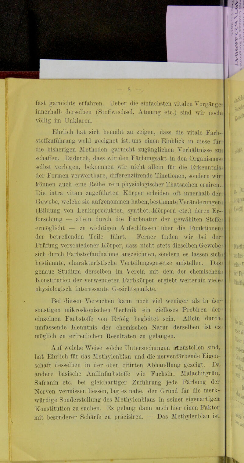 fast ganiiclits erfahren. Ueber die einfachsten vitalen Vorgänge innerhalb derselben (Stoffwechsel, Atmung etc.) sind wir noch^ völlig im Unklaren. Elndich hat sich bemüht zu zeigen, dass die vitale Farb- stoffznfnhrnng wohl geeignet ist, uns einen Einblick in diese für die bisherigen Methoden garnicht zugänglichen Verhältnisse zu' schaffen. Dadurch, dass wir den Färbungsakt in den Organismus selbst verlegen, bekommen wir nicht allein für die Erkenntnis der Formen verwertbare, differenziirende Tinctionen, sondern wir. können auch eine Eeilie rein physiologischer Thatsachen eruiren. Die intra vitam zugeführten Körper erleiden oft innerhalb der Gewebe, welche sie aufgenomm'en haben, bestimmte Veränderungen (Bildung von Leukoprodukten, synthet. Körpern etc.) deren Er- forschung — allein durch die Farbnatur der gewählten Stoffe ermöglicht — zu wichtigen Aufschlüssen über die Funktionen! der betreffenden Teile führt. Ferner finden wir bei der Prüfung verschiedener Körper, dass nicht stets dieselben Gewebe sich durch Farbstoffaufnahme auszeichnen, sondern es lassen sichi bestimmte, charakteristische Verteilungsgesetze aufstellen. Das- genaue Studium derselben im Verein mit dem der chemischen! Konstitution der verwendeten Farbkörper ergiebt weiterhin viele* physiologisch interessante Gesichtspunkte. Bei diesen Versuchen kann noch viel weniger als in der- sonstigen mikroskopischen Technik ein zielloses Probiren der einzelnen Farbstoffe von Erfolg begleitet sein. Allein durch umfassende Kenntnis der chemischen Katur derselben ist es- möglich zu erfreulichen Besultaten zu gelangen. Auf welche Weise solche Untersuchungen allzustellen sind,, hat Ehrlich für das Methylenblau und die nervenfärbende Eigen- schaft desselben in der oben citirten Abhandlung gezeigt. Da andere basische Anilinfarbstoffe wie Fuchsin, Malachitgrün,. Safranin etc. bei gleichartiger Zuführung jede Färbung der Nerven vermissen Hessen, lag es nahe, den Grund für die merk- Avürdige Sonderstellung des Methylenblaus in seiner eigenartigen Konstitution zn suchen. Es gelang dann auch hier einen Faktor mit besonderer Schärfe zu präcisiren. — Das Methylenblau ist 4. h f P I I i i & 1 I j n > o