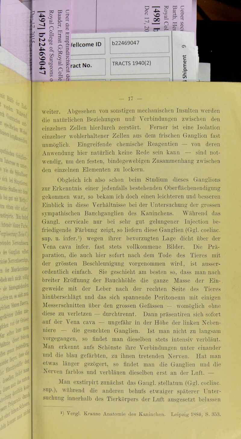 1- J J o ^ o CT = ^ \ CD CTQ o ^ on ^ s O CR IN. n) ^ 3 V. ro D3 ta O. ni j-i m 3 Vi o >« • ?0 o v; £- O o_ ?r c a Q —i c. o Royal Col 1498] b Dec 17, 20 rr 3 ^ Wellcome ID 3 a b22469047 O 3 ^ract No. TRACTS 1940(2) p. n , C9 3 n> C m <T fD !/l Q O CD C (U E Q. !E (/I • W '*'■ „ «Ute. * * Hte ■*'S'*i.itis ti'a vitain o4er jürfort '^^tirpirte. MM iiiiteosiv WaeerFarlit:. erffruajeri?(ZeKlli retendeo Xerrafasern I lies Gauslion seM; i'ituae.' i'ii (kr )lasi't®Mia 'doch ancli nid • sie 11? eftivean.st'‘ »►' „d#i nian w E»': ifH* li**’ . ,i(li‘ — 17 — iveiter. Abgeselieii von sonstigen meclianisclien Insiüten werden die natürlichen Bezielinngen und Verbindungen zwischen den einzelnen Zellen hierdurch zerstört. Ferner ist eine Isolation einzelner wohlerhaltener Zellen ans dem frischen Ganglion fast nnmöglich. Eingreifende chemische Beagentien — von deren Anwendung hier natürlich keine Bede sein kann — sind not- wendig, lim den festen, bindegewebigen Zusammenhang zwischen den einzelnen Elementen zu lockern. Obgleich ich also schon beim Studium dieses Ganglions zur Erkenntnis einer jedenfalls bestehenden Oberflächenendignng gekommen war, so bekam ich doch einen leichteren und besseren Einblick in diese Verhältnisse bei der Untersuchung der grossen sympathischen Bauchganglien des Kaninchens. Während das Gangl. cervicale nur bei sehr gut gelungener Injection be- friedigende Färbung zeigt, so liefern diese Ganglien (Ggl. coeliac. sup. 11. infer.^) wegen ihrer bevorzugten Lage dicht über der Vena cava infer. fast stets vollkommene Bilder. Die Prä- paration, die auch hier sofort nach dem Tode des Tieres mit der grössten Beschleunigung vorgenommen wird, ist ausser- ordentlich einfach. Sie geschieht am besten so, dass man nach breiter Eröffnung der Bauchhöhle die ganze Masse der Ein- geweide mit der Leber nach der rechten Seite des Tieres hinüberschlägt und das sich spannende Peritoneum mit einigen Messerschnitten über den grossen Gefässen — womöglich ohne diese zu verletzen — diirchtrennt. Dann präsentiren sich sofort auf der Vena cava — ungefähr in der Höhe der linken Neben- niere — die gesuchten Ganglien. Ist man nicht zu langsam vorgegangen, so findet man dieselben stets intensiv verbläut. Man erkennt aufs Schönste ihre Verbindungen unter einande]’ und die blau gefärbten, zu ihnen tretenden Nerven. Hat man etwas länger gezögert, so findet man die Ganglien und die Nerven farblos und verbläuen dieselben erst an der Luft. — Man exstirjdrt zunächst das Gangl. stellatum (Ggl. cocliac. siip.j, während die anderen behufs etwaiger späterer Unter- suchung innerhalb des Tierkörpers der Luft ausgesetzt belassen ') Vergl. Krause Anatomie des Kaniiictieii. Leipzig iSSt, S. B.öli.