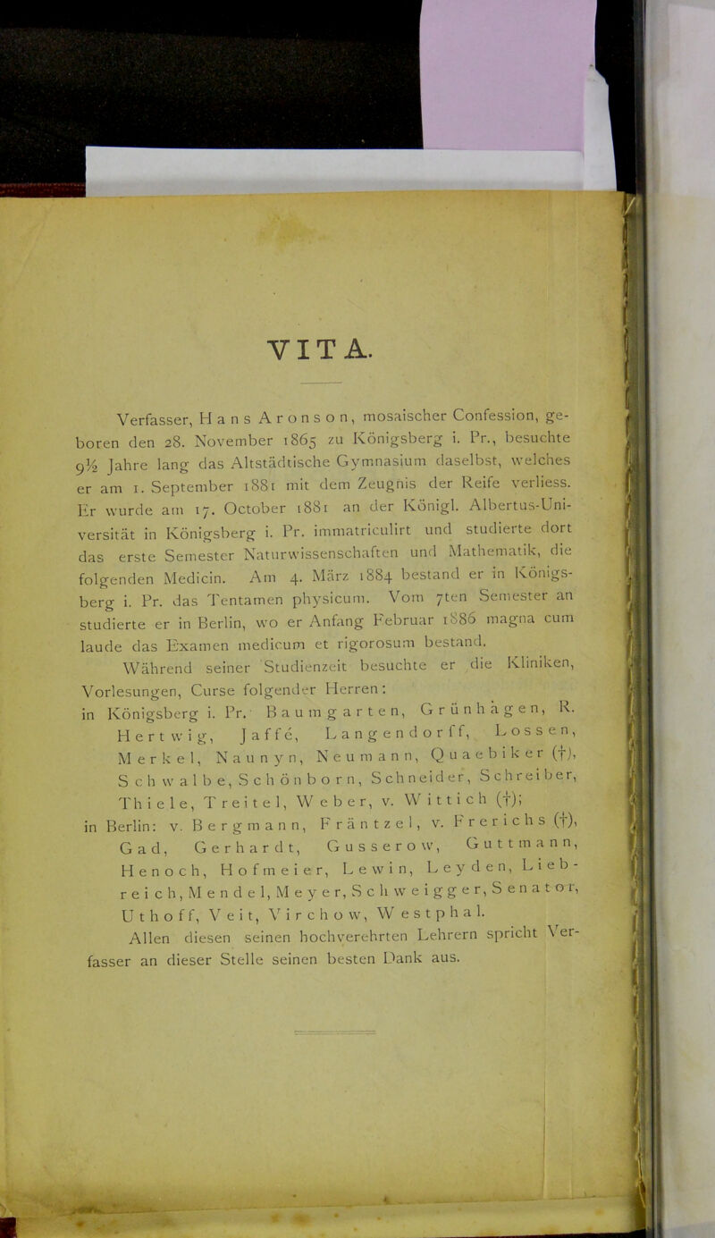 VITA. V Verfasser, Hans Aronson, mosaischer Confession, ge- boren den 28. November 1865 zu Königsberg i. Pr., besuchte 9^/^ Jahre lang das Altstädtische Gymnasium daselbst, welches er am i. September 1881 mit dem Zeugnis der Reife verliess. Er wurde am 17. October 1881 an der Königl. Albertus-Uni- versität in Königsberg i. Pr. immatriculirt und studieite dort das erste Semester Naturwissenschaften und Mathematik, die folgenden Medicin. Am 4. März 1884 bestand er in Königs- berg i. Pr. das Tentamen physicum. Vom yten Semester an studierte er in Berlin, wo er Anfang Pebruar i88o magna cum laude das Examen medicum et rigorosum bestand. Während seiner Studienzeit besuchte er die Kliniken, Vorlesungen, Curse folgender Herren: in Königsberg i. Pr.- Baum garten, Grünhhgen, R. Hertwig, Jaffe, Langendorff, Lossen, Merkel, N a u n y n, N e u m a n n, Q u a e b i k e r (f), S c h w a 1 b e, S c h ö n b o r n, Schneider, Schreiber, Thiele, T r e i t e 1, Weber, v. W i 11 i c h (f); in Berlin: v. Bergmann, Fräntzel, v. hrerichs (f), Gad, Gerhardt, Gusserow, Guttmann, Henoch, Hofmeier, Lew in, Leyden, Lieb- reich, Mendel,Meyer,Sch vveigger,Senatoi, U t h o f f, Veit, V i r c h ü w, W e s t p h a 1. Allen diesen seinen hochverehrten Lehrern spricht Ver- fasser an dieser Stelle seinen besten Dank aus. t I I