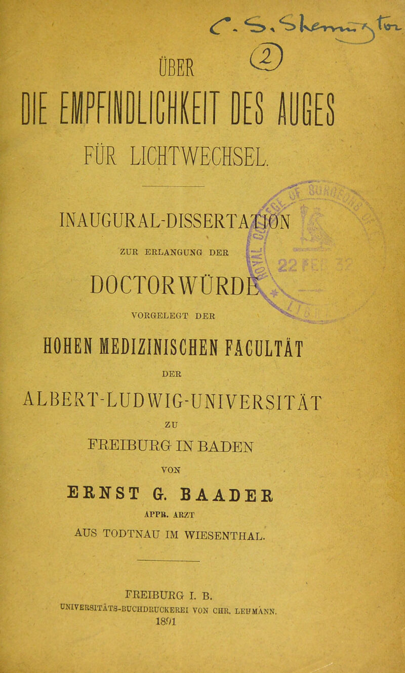 lEE ÜBER IE (D T J FÜR LICHTWECHSEL 4:^- INAUGURAL-DISSERTA^IÖN ZUR ERLANGUNG DER DOCTORWÜRD ■3K-C:fK-!f. Wv ■ VORGELEGT DER HOHEN MEDIZINISCHEN FÄCüLTÄT DER ALBERT-LUDWIG-UNIVERSITÄT ZU FREIBÜEG IN BADEN VON ERNST G. BAADER APPR. ARZT AUS TODTNAU IM WIESENTHAL. FREIBURG I. B. ÜNIVEUSITÄTS-BÜCHDRÜCKEREI VON CHK. LEHMANN. 1891