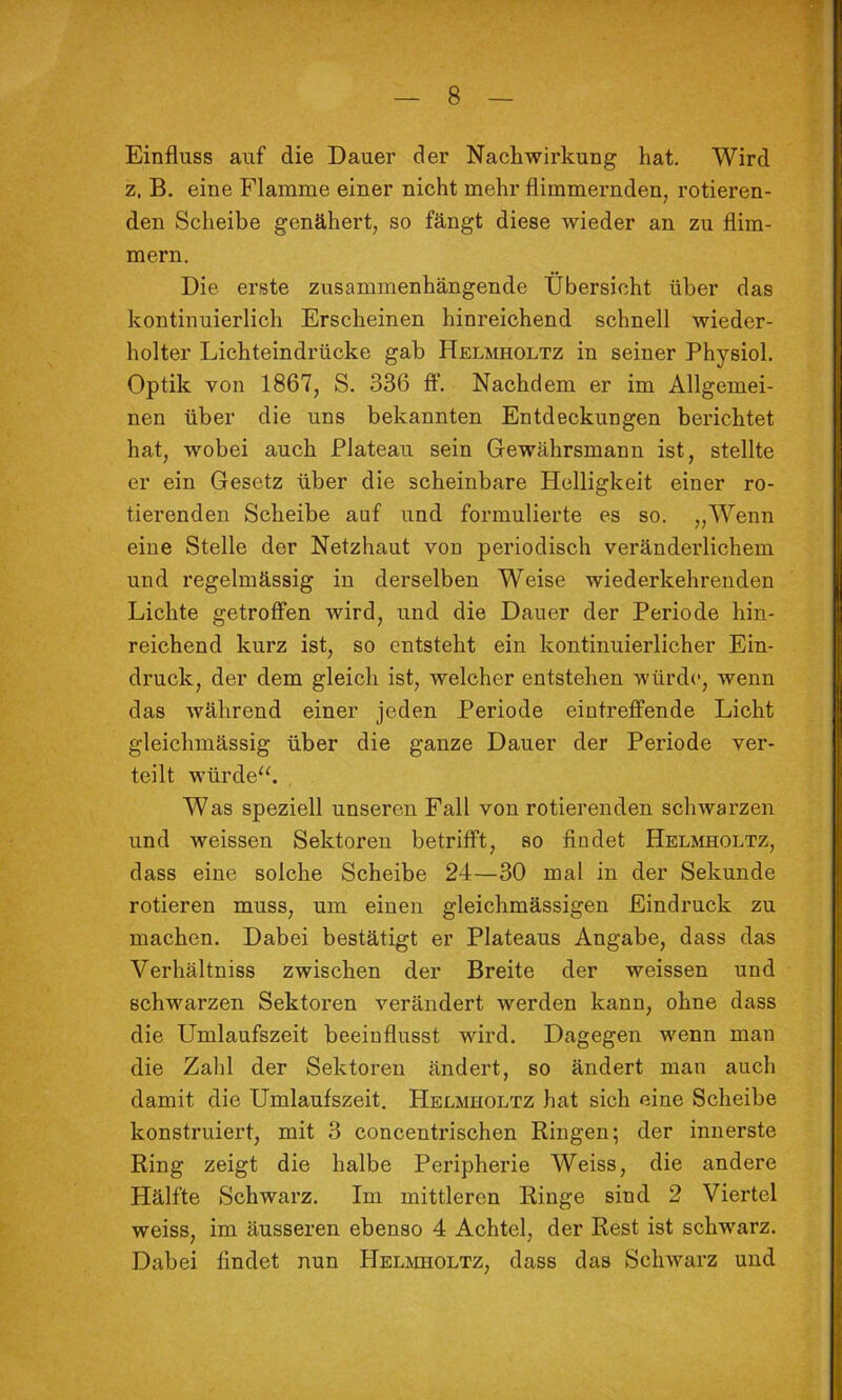 Einfluss auf die Dauer der Nachwirkung hat. Wird z. B. eine Flamme einer nicht mehr flimmernden, rotieren- den Scheibe genähert, so fängt diese wieder an zu flim- mern. Die erste zusammenhängende Übersicht über das kontinuierlich Erscheinen hinreichend schnell wieder- holter Lichteindrücke gab Helmholtz in seiner Physiol. Optik von 1867, S. 336 ft‘. Nachdem er im Allgemei- nen über die uns bekannten Entdeckungen berichtet hat, wobei auch Plateau sein Gewährsmann ist, stellte er ein Gesetz über die scheinbare Helligkeit einer ro- tierenden Scheibe auf und formulierte es so. „Wenn eine Stelle der Netzhaut von periodisch veränderlichem und regelmässig in derselben Weise wiederkehrenden Lichte getroffen wird, und die Dauer der Periode hin- reichend kurz ist, so entsteht ein kontinuierlicher Ein- druck, der dem gleich ist, welcher entstehen würde, wenn das während einer jeden Periode eintreffende Licht gleichmässig über die ganze Dauer der Periode ver- teilt würde“. Was speziell unseren Fall von rotierenden schwarzen und weissen Sektoren betrifft, so findet Helmholtz, dass eine solche Scheibe 24—30 mal in der Sekunde rotieren muss, um einen gleichmässigen Eindruck zu machen. Dabei bestätigt er Plateaus Angabe, dass das Verhältniss zwischen der Breite der weissen und schwmrzen Sektoren verändert werden kann, ohne dass die Umlaufszeit beeinflusst wird. Dagegen v^enn man die Zahl der Sektoren ändert, so ändert man auch damit die Umlaufszeit. Helmholtz hat sich eine Scheibe konstruiert, mit 3 concentrischen Ringen; der innerste Ring zeigt die halbe Peripherie Weiss, die andere Hälfte Schwarz. Im mittleren Ringe sind 2 Viertel weiss, im äusseren ebenso 4 Achtel, der Rest ist schwarz. Dabei findet nun HELivmoLTz, dass das Schwarz und