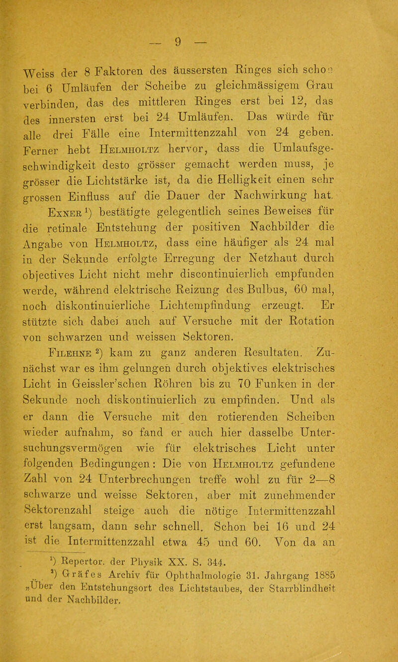 Weiss der 8 Faktoren des äussersten Ringes sich scho'^ bei 6 Umläufen der Scheibe zu gleichmässigem Grau verbinden, das des mittleren Ringes erst hei 12, das des innersten erst bei 24 Umläufen. Das würde für alle drei Fälle eine Intermittenzzahl von 24 geben. Ferner hebt Helmholtz hervor, dass die Umlaufsge- schwindigkeit desto grösser gemacht werden muss, je grösser die Lichtstärke ist, da die Helligkeit einen sehr grossen Einfluss auf die Dauer der Nachwirkung hat, Exner bestätigte gelegentlich seines Beweises für die retinale Entstehung der positiven Nachbilder die Angabe von Helmholtz, dass eine häufiger als 24 mal in der Sekunde erfolgte Erregung der Netzhaut durch objectives Licht nicht mehr discontinuierlich empfunden werde, während elektrische Reizung des Bulbus, 60 mal, noch diskontinuierliche Lichtempfindung erzeugt. Er stützte sich dabei auch auf Versuche mit der Rotation von schwarzen und weissen Sektoren. Filehne 2) kam zu ganz anderen Resultaten. Zu- nächst war es ihm gelungen durch objektives elektrisches Licht in Geissler’sehen Röhren bis zu 70 Funken in der Sekunde noch diskontinuierlich zu empfinden. Und als er dann die Versuche mit den rotierenden Scheiben wieder aufnahm, so fand er auch hier dasselbe Unter- suchungsvermögen wie für elektrisches Licht unter folgenden Bedingungen: Die von Helmholtz gefundene Zahl von 24 Unterbrechungen treffe wohl zu für 2—8 schwarze und weisse Sektoren, aber mit zunehmender Sektorenzahl steige auch die nötige Intermittenzzahl erst langsam, dann sehr schnell. Schon bei 16 und 24 ist die Intermittenzzahl etwa 45 und 60. Von da an 0 Repertor. der Pliysik XX. S. 344. ’) Gräfes Archiv für Ophthalmologie 31. Jahrgang 1885 „Uber den Entstehungsort dos Lichtstauhes, der Starrblindheit und der Nachbildei’.