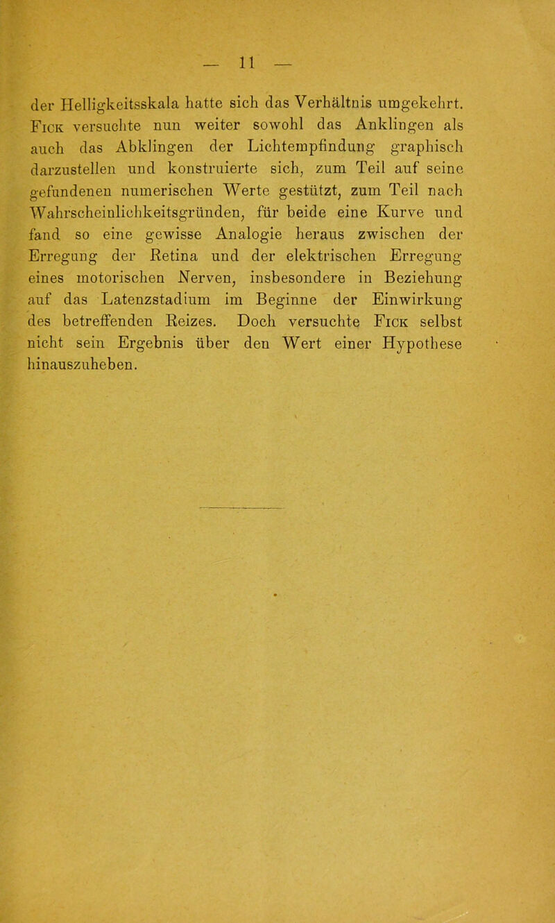 der Helligkeitsskala hatte sich das Verhältnis umgekehrt. Fick versuchte nun weiter sowohl das Anklingen als auch das Abklingen der Lichtempfindung graphisch darzustellen und konstruierte sich, zum Teil auf seine gefundenen numerischen Werte gestützt, zum Teil nach Wahrscheinlichkeitsgründen, für beide eine Kurve und fand so eine gewisse Analogie heraus zwischen der Erregung der Retina und der elektrischen Erregung eines motorischen Nerven, insbesondere in Beziehung auf das Latenzstadium im Beginne der Einwirkung des betreffenden Reizes. Doch versuchte Fick selbst nicht sein Ergebnis über den Wert einer Hypothese hinauszuheben.