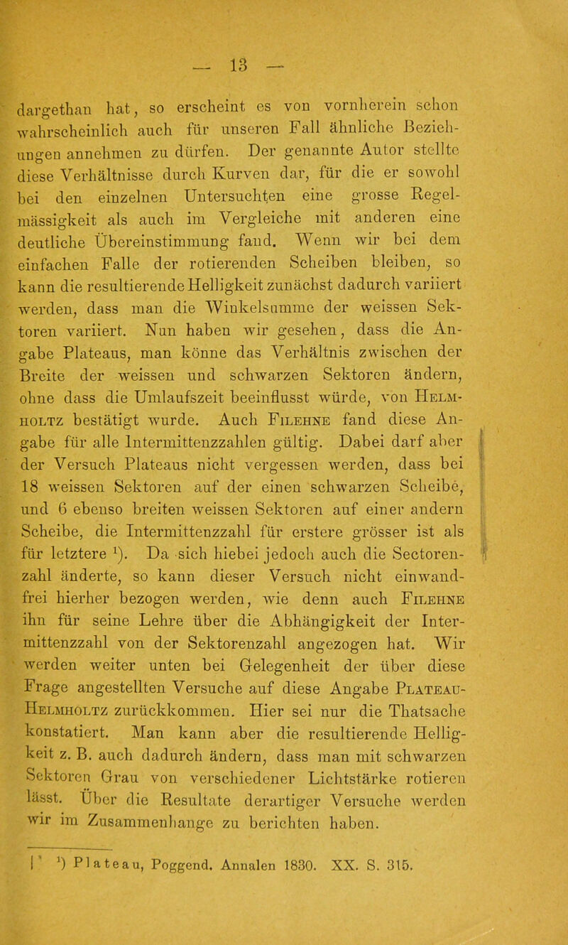 dargethaii hat, so erscheint es von vornherein schon wahrscheinlich auch für unseren Fall ähnliche Bezieh- ungen annehuien zu dürfen. Der genannte Autor stellte diese Verhältnisse durch Kurven dar, für die er sowohl hei den einzelnen Untersuchten eine grosse Kegel- niässigkeit als auch im Vergleiche mit anderen eine deutliche Übereinstimmung fand. Wenn wir bei dem einfachen Falle der rotierenden Scheiben bleiben, so kann die resultierende Helligkeit zunächst dadurch variiert werden, dass man die Winkelsnmme der weissen Sek- toren variiert. Nnn haben wir gesehen, dass die An- gabe Plateaus, man könne das Verhältnis zwischen der Breite der weissen und schwarzen Sektoren ändern, ohne dass die Umlaufszeit beeinflusst würde, von Helm- HOLTZ bestätigt wurde. Auch Filehne fand diese An- gabe für alle Intermittenzzahlen gültig. Dabei darf aber I der Versuch Plateaus nicht vergessen werden, dass bei 18 weissen Sektoren auf der einen schwarzen Scheibe, und 6 ebenso breiten weissen Sektoren auf einer andern Scheibe, die Intermittenzzahl für erstere grösser ist als j für letztere ^). Da sich hiebei jedoch auch die Sectoren- ^ zahl änderte, so kann dieser Versuch nicht einwand- frei hierher bezogen werden, wie denn auch Filehne ihn für seine Lehre über die Abhängigkeit der Inter- mittenzzahl von der Sektorenzahl angezogen hat. Wir werden weiter unten bei Gelegenheit der über diese Frage angestellten Versuche auf diese Angabe Plateau- Helmholtz zurückkommen. Hier sei nur die Thatsache konstatiert. Man kann aber die resultierende Hellig- keit z. B. auch dadurch ändern, dass man mit schwarzen Sektoren Grau von verschiedener Lichtstärke rotieren lässt. Uber die Resultate derartiger Versuehe werden wir im Zusammenhänge zu berichten haben. r 0 Plateau, Poggend. Annalen 1830. XX. S. 315.