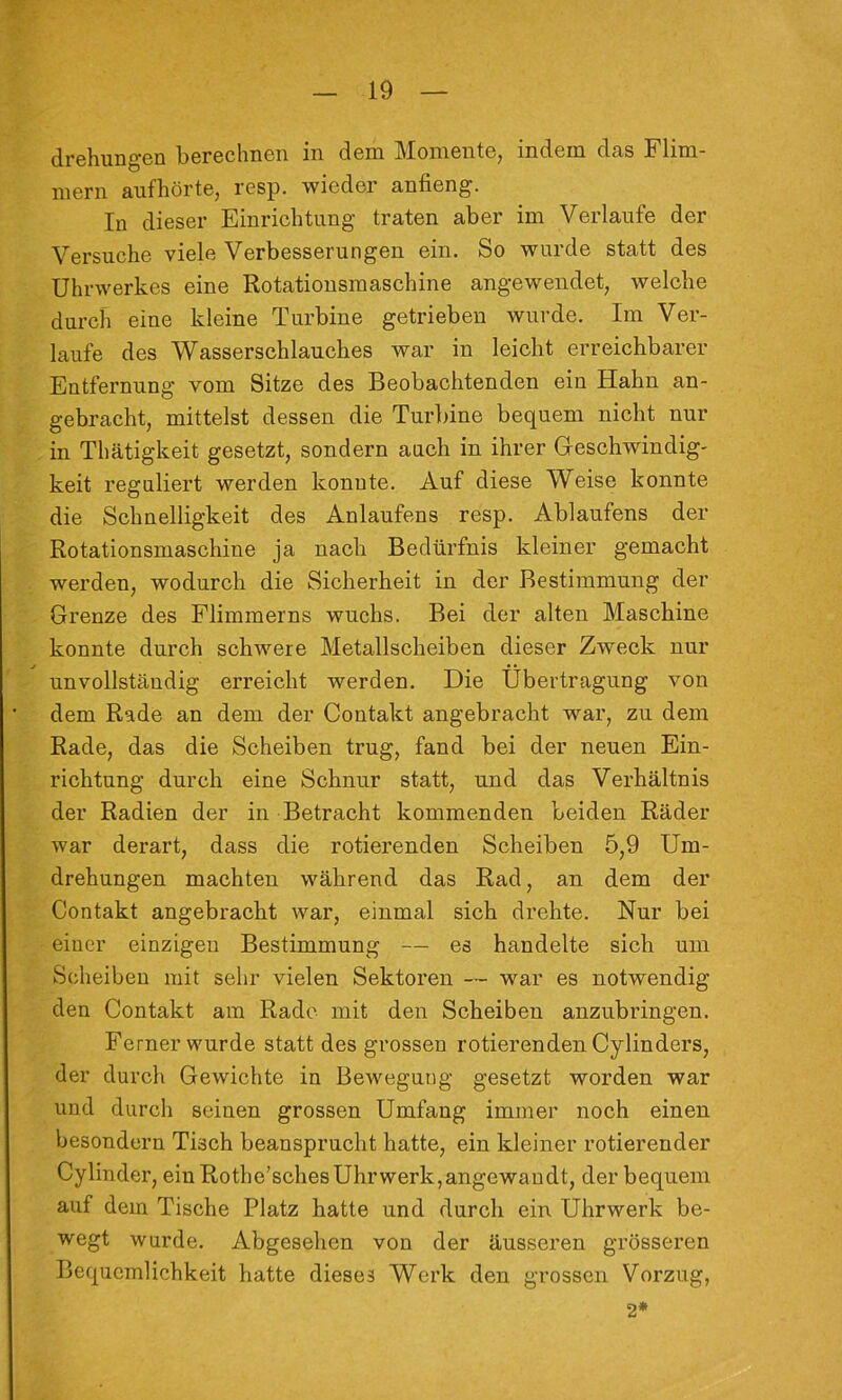 drehungen berechnen in dem Momente, indem das Flim- mern aufhörte, resp. wieder anfieng. In dieser Einrichtung traten aber im Verlaufe der Versuche viele Verbesserungen ein. So wurde statt des Uhrwerkes eine Rotationsmaschine angewendet, welche durch eine kleine Turbine getrieben wurde. Im Ver- laufe des Wasserschlauches war in leicht erreichbarer Entfernung vom Sitze des Beobachtenden ein Hahn an- gebracht, mittelst dessen die Turbine bequem nicht nur in Thätigkeit gesetzt, sondern auch in ihrer Greschwindig- keit reguliert werden konnte. Auf diese Weise konnte die Schnelligkeit des Anlaufens resp. Ablaufens der Rotationsmaschine ja nach Bedürfnis kleiner gemacht werden, wodurch die Sicherheit in der Bestimmung der Grenze des Flimmerns wuchs. Bei der alten Maschine konnte durch schwere Metallscheiben dieser Zweck nur unvollständig erreicht werden. Die Übertragung von dem Rade an dem der Contakt angebracht war, zu dem Rade, das die Scheiben trug, fand bei der neuen Ein- richtung durch eine Schnur statt, und das Verhältnis der Radien der in Betracht kommenden beiden Räder war derart, dass die rotierenden Scheiben 5,9 Um- drehungen machten während das Rad, an dem der Contakt angebracht war, einmal sich drehte. Nur bei einer einzigen Bestimmung — es handelte sich um Scheiben mit sehr vielen Sektoren — war es notwendig den Contakt am Rade mit den Scheiben anzubringen. Ferner wurde statt des grossen rotierenden Cylinders, der durch Gewichte in Bewegung gesetzt worden war und durcli seinen grossen Umfang immer noch einen besondcrn Tisch beansprucht hatte, ein kleiner rotierender Cylinder, ein Rothe’schesUhrwerk,angewandt, der bequem auf dem Tische Platz hatte und durch ein Uhrwerk be- wegt wurde. Abgesehen von der äusseren grösseren Bequemlichkeit hatte dieses Werk den grossen Vorzug, 2*