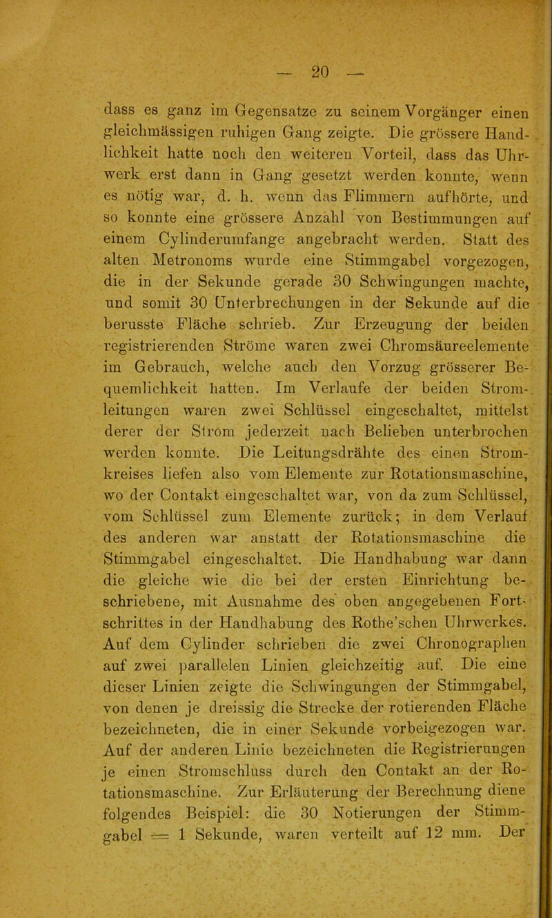 dass es ganz im Gegensätze zu seinem Vorgänger einen gleichmässigen ruhigen Gang zeigte. Die grössere Hand- lichkeit hatte noch den weiteren Vorteil, dass das Uhr- werk erst dann in Gang gesetzt werden konnte, wenn es nötig war, d. h. wenn das Flimmern aufhörte, und so konnte eine grössere Anzahl von Bestimmungen auf einem Cylinderumfange angebracht werden. Statt des alten Metronoms wurde eine Stimmgabel vorgezogen, die in der Sekunde gerade 30 Schwingungen machte, und somit 30 Unterbrechungen in der Sekunde auf die berusste Fläche schrieb. Zur Erzeugung der beiden registrierenden Ströme waren zwei Chromsäureelemente im Gebrauch, welche auch den Vorzug grösserer Be- quemlichkeit hatten. Im Verlaufe der beiden Strom- leitungen waren zwei Schlüssel eingeschaltet, mittelst derer der Strom jederzeit nach Belieben unterbrochen werden konnte. Die Leitungsdrähte des einen Strom- kreises liefen also vom Elemente zur Rotationsinaschine, wo der Contakt eingeschaltet Avar, von da zum Schlüssel, vom Schlüssel zum Elemente zurück; in dem Verlauf des anderen war anstatt der Rotationsmaschine die Stimmgabel eingeschaltet. Die Handhabung war dann die gleiche wie die bei der ersten Einrichtung be- schriebene, mit Ausnahme des oben angegebenen Fort- schrittes in der Handhabung des Rothe’schen UhrAverkes. Auf dem Cylinder schrieben die zwei Chronographen auf zwei parallelen Linien gleichzeitig auf. Die eine dieser Linien zeigte die ScliAvingungen der Stimmgabel, von denen je dreissig die Strecke der rotierenden Fläche bezeichneten, die in einer Sekunde vorbeigezogen Avar. Auf der anderen Linie bezeichneten die Registrierungen je einen Stromschluss durch den Contakt an der Ro- tationsmaschine, Zur Erläuterung der Berechnung diene folgendes Beispiel: die 30 Notierungen der Stimm- gabel 1 Sekunde, Avaren verteilt auf 12 mm. Der