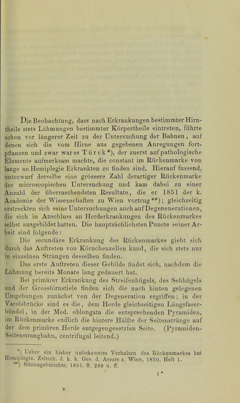 Die Beobachtung, dass nach Erkrankungen bestimmter Hirn- theile stets Lähmungen bestimmter Körpertheile eintreten, führte schon vor längerer Zeit zu der Untersuchung der Bahnen , auf denen sich die vom Hirne aus gegebenen Anregungen fort- pflanzen und zwar war es Türck*), der zuerst auf pathologische Elemente aufmerksam machte, die constant im Rückenmarke von lange an Hemiplegie Erkrankten zu finden sind. Hierauf fussend, unterwarf derselbe eine grössere Zahl derartiger Riickenmarke der microscopischen Untersuchung und kam dabei zu einer Anzahl der überraschendsten Resultate, die er 1851 der k. Academie der Wissenschaften zu Wien vortrug**); gleichzeitig erstreckten sich seine Untersuchungen auch aufDegenenerationen, die sich in Anschluss an Herderkrankungen des Rückenmarkes selbst ausgebildet hatten. Die hauptsächlichsten Puncte seiner Ar- beit sind folgende : Die secundäre Erkrankung des Rückenmarkes giebt sich durch das Auftreten von Körnchenzellen kund, die sich stets nur in einzelnen Strängen desselben finden. Das erste Auftreten dieser Gebilde findet sich, nachdem die Lähmung bereits Monate lang gedauert hat. Bei primärer Erkrankung des Streifenhügels, des Sehhügels und der Grosshirnstiele finden sich die nach hinten gelegenen Umgebungen zunächst von der Degeneration ergriffen; in der Varolsbrücke sind es die, dem Herde gleichseitigen Längsfaser- bündel, in der Med. oblongata die entsprechenden Pyramiden, im Rückenmarke endlich die hintere Hälfte der Seitenstränge auf der dem primären Herde entgegengesetzten Seite. (Pyramiden- Seitenstrangbahn, centrifugal leitend.) *) Ueber ein bisher unbekanntes Verhalten des Rückenmarkes bei Hemiplegie. Zeitsch. d. k. k. Ges. d. Aerzte z. Wien, 1850, Heft 1. **) Sitzungsberichte, 1851. S. 288 u. ff. I