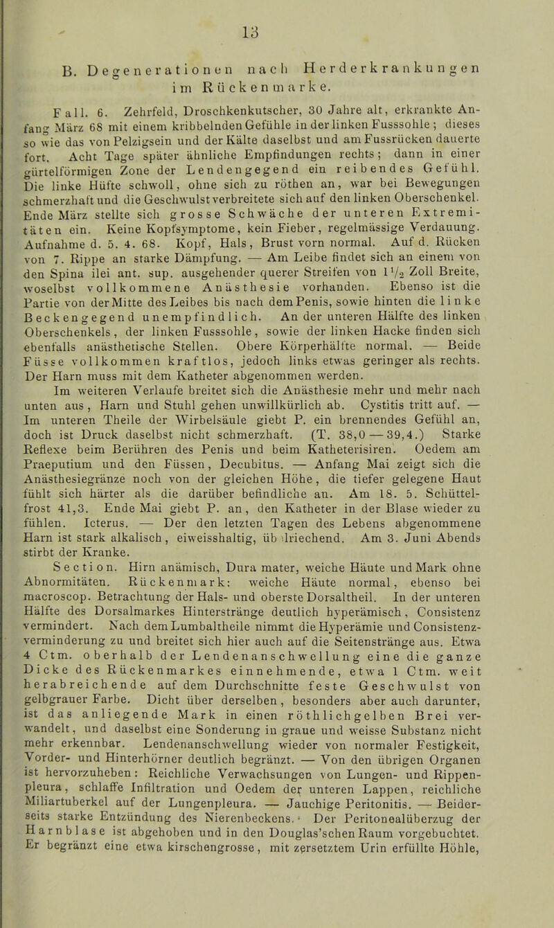 B. Degenerationen nach Herderkrankungen im Rücken marke. Fall. 6. Zehrfeld, Droschkenkutscher, 30 Jahre alt, erkrankte An- fang März 68 mit einem kribbelnden Gefühle in der linken Fusssohle ; dieses so wie das von Pelzigsein und der Kälte daselbst und am Fussrücken dauerte fort. Acht Tage später ähnliche Empfindungen rechts; dann in einer gürtelförmigen Zone der L enden gegen d ein reibendes Gefühl. Die linke Hüfte schwoll, ohne sich zu röthen an, war bei Bewegungen schmerzhaft und die Geschwulst verbreitete sich auf den linken Oberschenkel. Ende März stellte sich grosse Schwäche der unteren Extremi- täten ein. Keine Kopfsymptome, kein Fieber, regelmässige Verdauung. Aufnahme d. 5. 4. 68. Kopf, Hals, Brust vorn normal. Auf d. Rücken von 7. Rippe an starke Dämpfung. — Am Leibe findet sich an einem von den Spina ilei ant. sup. ausgehender querer Streifen von D/s Zoll Breite, woselbst vollkommene Anästhesie vorhanden. Ebenso ist die Partie von der Mitte des Leibes bis nach dem Penis, sowie hinten die linke Beckengegend unempfindlich. An der unteren Hälfte des linken Oberschenkels, der linken Fusssohle, sowie der linken Hacke finden sich ebenfalls anästhetische Stellen. Obere Körperhälfte normal. — Beide Fiisse vollkommen kraftlos, jedoch links etwas geringer als rechts. Der Harn muss mit dem Katheter abgenommen wTerden. Im weiteren Verlaufe breitet sich die Anästhesie mehr und mehr nach unten aus , Harn und Stuhl gehen unwillkürlich ab. Cystitis tritt auf. — Im unteren Theile der Wirbelsäule giebt P. ein brennendes Gefühl an, doch ist Druck daselbst nicht schmerzhaft. (T. 38,0 — 39,4.) Starke Reflexe beim Berühren des Penis und beim Katheterisiren. Oedem am Praeputium und den Füssen, Decubitus. — Anfang Mai zeigt sich die Anästhesiegränze noch von der gleichen Höhe, die tiefer gelegene Haut fühlt sich härter als die darüber befindliche an. Am 18. 5. Schüttel- frost 41,3. Ende Mai giebt P. an, den Katheter in der Blase wieder zu fühlen. Icterus. — Der den letzten Tagen des Lebens abgenommene Harn ist stark alkalisch, eiweisshaltig, üb '.Riechend. Am 3. Juni Abends stirbt der Kranke. S e c ti o n. Hirn anämisch, Dura mater, w'eiche Häute und Mark ohne Abnormitäten. Rückenmark: weiche Häute normal, ebenso bei macroscop. Betrachtung der Hals- und oberste Dorsaltheil. In der unteren Hälfte des Dorsalmarkes Hinterstränge deutlich hyperämisch, Consistenz vermindert. Nach demLumbaltheile nimmt die Hyperämie und Consistenz- verminderung zu und breitet sich hier auch auf die Seitenstränge aus. Etwa 4 Ctm. oberhalb der Lendenanschwellung eine die ganze Dicke des Rückenmarkes einnehmende, etwa 1 Ctm. weit herabreichende auf dem Durchschnitte feste Geschwulst von gelbgrauer Farbe. Dicht über derselben , besonders aber auch darunter, ist das anliegende Mark in einen röthlichgelben Brei ver- wandelt, und daselbst eine Sonderung in graue und weisse Substanz nicht mehr erkennbar. Lendenanschw'ellung wieder von normaler Festigkeit, Vorder- und Hinterhörncr deutlich begränzt. — Von den übrigen Organen ist hervorzuheben: Reichliche Verwachsungen von Lungen- und Rippen- pleura, schlaffe Infiltration und Oedem der unteren Lappen, reichliche Miliartuberkel auf der Lungenpleura. — Jauchige Peritonitis. — Beider- seits starke Entzündung des Nierenbeckens. • Der Peritonealüberzug der Harnblase ist abgehoben und in den Douglas’schen Raum vorgebuchtet. Er begränzt eine etwa kirschengrosse, mit zersetztem Urin erfüllte Höhle,