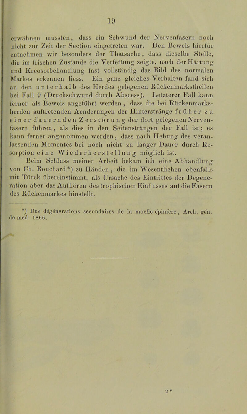 erwähnen mussten, dass ein Schwund der Nervenfasern noch nicht zur Zeit der Section eingetreten war. Don Beweis hierfür entnehmen wir besonders der Thatsache, dass dieselbe Stelle, die im Irischen Zustande die Verfettung zeigte, nach der Härtung und Kreosotbehandlung fast vollständig das Bild des normalen Markes erkennen liess. Ein ganz gleiches Verhalten fand sich an den unterhalb des Herdes gelegenen Rückenmarkstheilen bei Fall 9 (Druckschwund durch Abscess). Letzterer Fall kann ferner als Beweis angeführt werden , dass die bei Rückenmarks- herden auftretenden Aenderungen der Hinterstränge früher zu einer dauernden Zerstörung der dort gelegenen Nerven- fasern führen , als dies in den Seitensträngen der Fall ist; es kann ferner angenommen werden, dass nach Hebung des veran- lassenden Momentes bei noch nicht zu langer Dauer durch Re- solution eine Wiederherstellung möglich ist. Beim Schluss meiner Arbeit bekam ich eine Abhandlung von Ch. Bouchard*) zu Händen, die im Wesentlichen ebenfalls mit Ttirek übereinstimmt, als Ursache des Eintrittes der Degene- ration aber das Aufhören des trophischen Einflusses auf die Fasern des Rückenmarkes hinstellt. *) Des degenerations secondaires de la moelle epiniere, Arch. gen. de med. 1866. o *