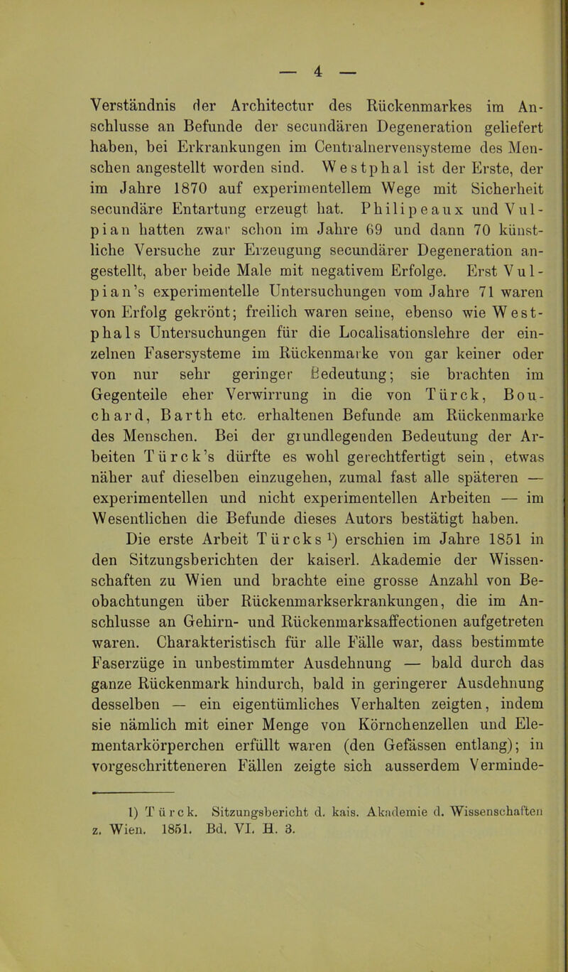 Verständnis der Architectur des Rückenmarkes im An- schlüsse an Befunde der secundären Degeneration geliefert haben, bei Erkrankungen im Centvalnervensysteme des Men- schen angestellt worden sind. Westphal ist der Erste, der im Jahre 1870 auf experimentellem Wege mit Sicherheit secundäre Entartung erzeugt hat. Philipeaux undVul- pian hatten zwar schon im Jahre 69 und dann 70 künst- liche Versuche zur Erzeugung secundärer Degeneration an- gestellt, aber beide Male mit negativem Erfolge. Erst V u 1 - pian’s experimentelle Untersuchungen vom Jahre 71 waren von Erfolg gekrönt; freilich waren seine, ebenso wie West- phals Untersuchungen für die Localisationslehre der ein- zelnen Fasersysteme im Rückenmai ke von gar keiner oder von nur sehr geringer Bedeutung; sie brachten iin Gegenteile eher Verwirrung in die von Türck, Bou- chard, Barth etc. erhaltenen Befunde am Rückenmarke des Menschen. Bei der grundlegenden Bedeutung der Ar- beiten Türck’s dürfte es wohl gerechtfertigt sein, etwas näher auf dieselben einzugehen, zumal fast alle späteren — experimentellen und nicht experimentellen Arbeiten — im Wesentlichen die Befunde dieses Autors bestätigt haben. Die erste Arbeit Türcks^) erschien im Jahre 1851 in den Sitzungsberichten der kaiserl. Akademie der Wissen- schaften zu Wien und brachte eine grosse Anzahl von Be- obachtungen über Rückenmarkserkrankungen, die im An- schlüsse an Gehirn- und Rückenmarksaffectionen aufgetreten waren. Charakteristisch für alle Fälle war, dass bestimmte Faserzüge in unbestimmter Ausdehnung — bald durch das ganze Rückenmark hindurch, bald in geringerer Ausdehnung desselben — ein eigentümliches Verhalten zeigten, indem sie nämlich mit einer Menge von Körnchenzellen und Ele- mentarkörperchen erfüllt waren (den Gefässen entlang); in vorgeschritteneren Fällen zeigte sich ausserdem Vermiude- 1) T ü r c k. Sitzungsbericht d. kais. Akademie d. Wissenschaften z. Wien. 1851. Bd. VI. H. 3.