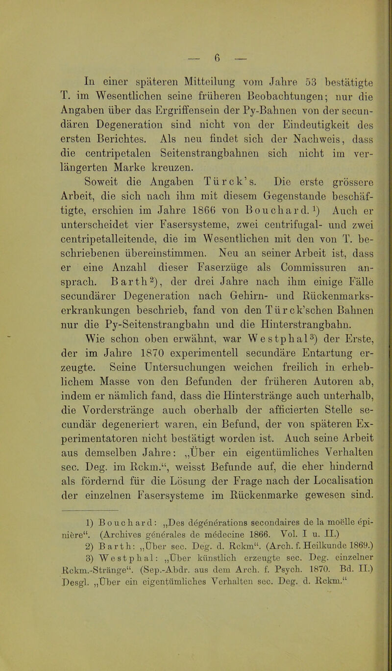 In einer späteren Mitteilung vom Jahre 53 bestätigte T. im Wesentlichen seine früheren Beobachtungen; nur die Angaben über das Ergriffensein der Py-Bahnen von der secun- dären Degeneration sind nicht von der Eindeutigkeit des ersten Berichtes. Als neu findet sich der Nachweis, dass die centripetalen Seitenstrangbahnen sich nicht im ver- längerten Marke kreuzen. Soweit die Angaben Türck’s. Die erste grössere Arbeit, die sich nach ihm mit diesem Gegenstände beschäf- tigte, erschien im Jahre 1866 von Bouchard. i) Auch er unterscheidet vier Fasersysteme, zwei ceiitrifugal- und zwei centripetalleitende, die im Wesentlichen mit den von T. be- schriebenen übereinstimmen. Neu an seiner Arbeit ist, dass er eine Anzahl dieser Faserzüge als Commissuren an- sprach. Barth2), der drei Jahre nach ihm einige Fälle secundärer Degeneration nach Gehirn- und Rückenmarks- erkrankungen beschrieb, fand von den Türck’schen Bahnen nur die Py-Seitenstrangbahn und die Hinterstrangbahn. Wie schon oben erwähnt, war Westphal^) der Erste, der im Jahre 1870 experimentell secundäre Entartung er- zeugte. Seine Untersuchungen weichen freilich in erheb- lichem Masse von den Befunden der früheren Autoren ab, indem er nämlich fand, dass die Hinterstränge auch unterhalb, die Vorderstränge auch oberhalb der afficierten Stelle se- cundär degeneriert waren, ein Befund, der von späteren Ex- perimentatoren nicht bestätigt worden ist. Auch seine Arbeit aus demselben Jahre; „Über ein eigentümliches Verhalten sec. Deg. im Rckin.“, weisst Befunde auf, die eher hindernd als fördernd für die Lösung der Frage nach der Localisation der einzelnen Fasersysteme im Rückenmarke gewmsen sind. 1) Bouchard; „Des degenerations secondaires de la moelle epi- nifere“. (Archives generales de medecine 1866. Vol. I u. II.) 2) Bartli: „Über sec. Deg. d. Rckm“. (Arcb. f. Heilkunde 1869.) 3) Westphal: „Über kttnstlicb erzeugte sec. Deg. einzelner Rckm.-Stränge“. (Sep.-Abdr. aus dem Arcb. f. Psych. 1870. Bd. II.) Desgl. „Über ein cigentümlicbes Verhalten sec. Deg. d. Rckm.“