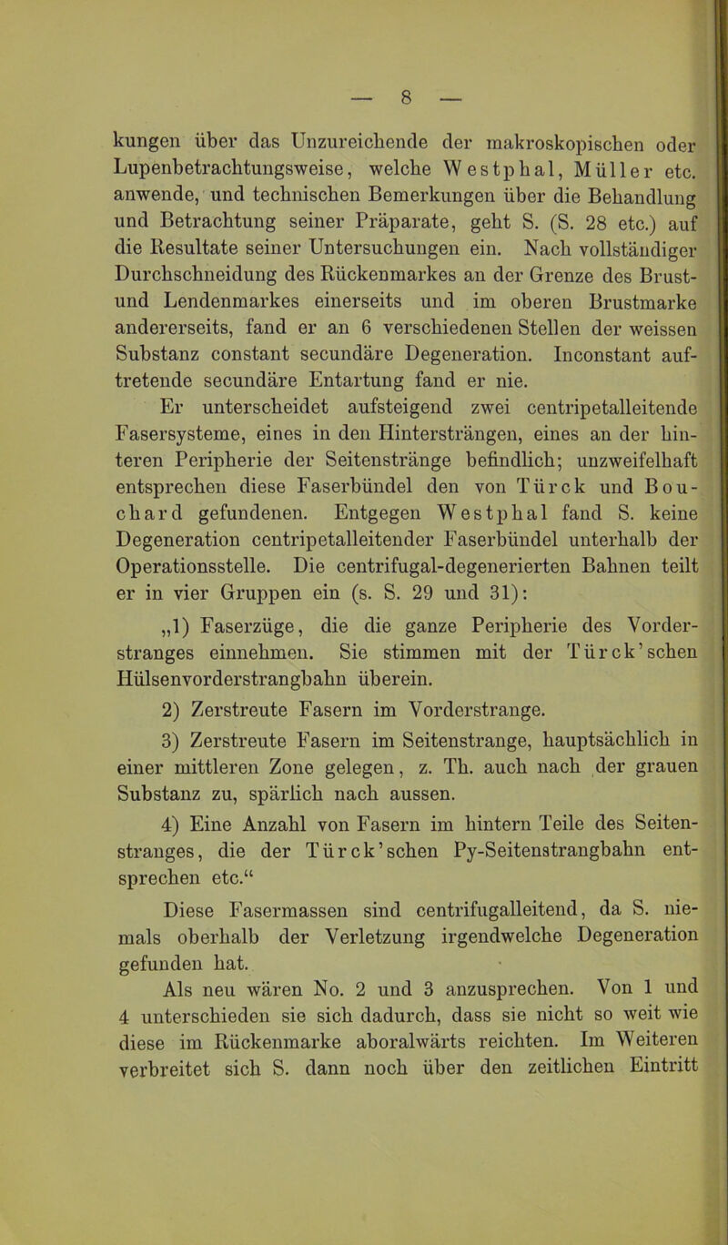 kungen über das Unzureichende der makroskopischen oder Lupenbetrachtungsweise, welche Westphal, Müller etc. anwende, und technischen Bemerkungen über die Behandlung und Betrachtung seiner Präparate, geht S. (S. 28 etc.) auf die Resultate seiner Untersuchungen ein. Nach vollständiger Durchschneidung des Rückenmarkes an der Grenze des Brust- und Lendenmarkes einerseits und im oberen Brustmarke andererseits, fand er an 6 verschiedenen Stellen der weissen Substanz constant secundäre Degeneration. Inconstant auf- treteude secundäre Entartung fand er nie. Er unterscheidet aufsteigend zwei centripetalleitende Fasersysteme, eines in den Hintersträngen, eines an der hin- teren Peripherie der Seitenstränge befindlich; unzweifelhaft entsprechen diese Faserhündel den von Türck und Bou- chard gefundenen. Entgegen Westphal fand S. keine Degeneration centripetalleitender Faserbündel unterhalb der Operationsstelle. Die centrifugal-degenerierten Bahnen teilt er in vier Gruppen ein (s. S. 29 und 31); „1) Faserzüge, die die ganze Peripherie des Vorder- stranges einnehmen. Sie stimmen mit der Türck’sehen Hülsenvorderstrangbahn üherein. 2) Zerstreute Fasern im Vorderstrange. 3) Zerstreute Fasern im Seitenstrange, hauptsächlich in einer mittleren Zone gelegen, z. Th. auch nach der grauen Substanz zu, spärlich nach aussen. 4) Eine Anzahl von Fasern im hintern Teile des Seiten- stranges, die der Türck’sehen Py-Seitenstranghahn ent- sprechen etc.“ Diese Fasermassen sind centrifugalleitend, da S. nie- mals oberhalb der Verletzung irgendwelche Degeneration gefunden hat. Als neu wären No. 2 und 3 anzusprechen. Von 1 und 4 unterschieden sie sich dadurch, dass sie nicht so weit wie diese im Rückenmarke aboralwärts reichten. Im Weiteren verbreitet sich S. dann noch über den zeitlichen Eintritt