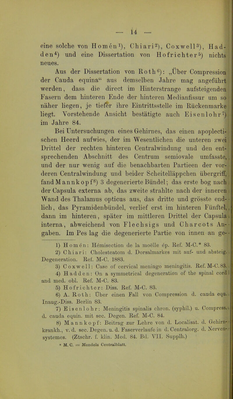 — 14 — eine solche von Homeni), Chiari^), Cox well 3), H ad- ele n^) und eine Dissertation von Hofrichter^^) nichts neues. Aus der Dissertation von Roth^): „Über Compression der Cauda equina“ aus demselben Jahre mag angeführt werden, dass die direct im Hinterstrange aufsteigenden Fasern dem hinteren Ende der hinteren Medianfissur um so näher liegen, je tiefer ihre Eintrittsstelle im Rückenmarke liegt. Vorstehende Ansicht bestätigte auch Eisenlohrü im Jahre 84. Bei Untersuchungen eines Gehirnes, das einen apoplecti- schen Heerd aufwies, der im Wesentlichen die unteren zwei Drittel der rechten hinteren Centralwindung und den ent- sprechenden Abschnitt des Centrum semiovale umfasste,, und der nur wenig auf die benachbarten Partieen der vor- deren Centralwindung und beider Scheitelläppchen Übergriff, fand Mannkopf®) 3 degenerierte Bündel; das erste bog nach . der Capsula externa ab, das zweite strahlte nach der inneren Wand des Thalamus opticus aus, das dritte und grösste end- ■ lieh, das Pyramidenbündel, verlief erst im hinteren Fünftel,, dann im hinteren, später im mittleren Drittel der Capsulai interna, abweichend von Flechsigs und Charcots An- gaben. Im Pes lag die degenerierte Partie von innen an ge- • 1) Homen: Hemisection de la moelle ep. Ref. M-C.* 83. 2) Chiari: Cholesteatom d. Dorsalmarkes mit .auf- und absteig. Degeneration. Ref. M-0. 1883. 3) Coxwell: Case of cervical meningo meningitis. Ref. M-C. 83. 4) H a d d e n : On a symmetrical degeneration of the spinal cord ; and med. obl. Ref. M-C. 83. 5) Hofrichter: Diss. Ref. M-C. 83. 6) A. Roth: Uber einen Pall von Compression d. cauda equ. Inaug.-Diss. Berlin 83. 7) Eisenlohr: Meningitis spinalis chron. (syphil.) u. Compress.i d. cauda equin. mit sec. Degen. Ref. M-C. 84. 8) M a n n k 0 p f: Beitrag zur Lehre von d. Localisat. d. (rehirn- krankh., v. d. sec. Degen, u. d. Faserverlaufe in d. Centralorg. d. Nerven* systemes. (Ztschr. f. klin. Med. 84. Bd. VII. Supplh.) ♦ M. C. = Mondeis Coiitralblatt.