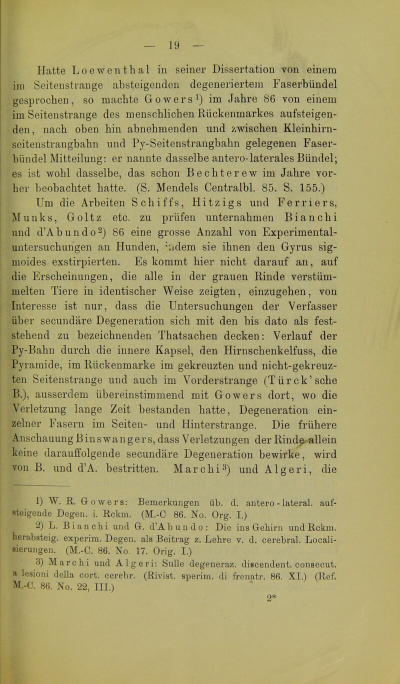 Hatte Loeweiithal in seiner Dissertation von einem iiu Seitenstrange absteigenden degeneriertem Faserbündel gesprochen, so machte Gowers^) im Jahre 86 von einem im Seitenstrange des menschlichen Rückenmarkes aufsteigen- den, nach oben hin abnehmenden und zwischen Kleinhirn- seitenstrangbahn und Py-Seitenstrangbahn gelegenen Faser- bündel Mitteilung: er nannte dasselbe antero-laterales Bündel; es ist wohl dasselbe, das schon Bechterew im Jahre vor- her beobachtet hatte. (S. Mendels Centralbl. 85. S. 155.) Um die Arbeiten Schiffs, Hitzigs und Ferriers, Munks, Goltz etc. zu prüfen unternahmen Bianchi und d’Abundo^) 86 eine grosse Anzahl von Experimental- untersuchungen an Hunden, 'iidem sie ihnen den Gyrus sig- moides exstirpierten. Es kommt hier nicht darauf an, auf die Erscheinungen, die alle in der grauen Rinde verstüm- melten Tiere in identischer Weise zeigten, einzugehen, von Interesse ist nur, dass die Untersuchungen der Verfasser über secundäre Degeneration sich mit den bis dato als fest- stehend zu bezeichnenden Thatsachen decken: Verlauf der Py-Bahn durch die innere Kapsel, den Hirnschenkelfuss, die Pyramide, im Rückenmarke im gekreuzten und nicht-gekreuz- ten Seitenstrange und auch im Vorderstrange (Türck’sche B.), ausserdem übereinstimmend mit Go wer s dort, wo die Verletzung lange Zeit bestanden hatte, Degeneration ein- zelner Fasern im Seiten- und Hinterstrange. Die frühere Anschauung Binswangers, dass Verletzungen der Rind^ allein keine darauffolgende secundäre Degeneration bewirke, wird von B. und d’A. bestritten. Marchi^) und Algeri, die 1) W. E,. G-owers; Bemerkungen üb. d. antero - lateral, auf- steigende Degen, i. Rckm. (M.-O 86. No. Org. I.) 2) L. Bianchi und G. d’Abundo: Die ins Gehirn undRckm. herabsteig, experim. Degen, als Beitrag z. Lehre v. d. cerebral. Locali- sierungen. (M.-C. 86. No. 17. Orig. I.) 3) Marchi und Algeri: Sülle degeneraz. discendent. consecut. a lesioni della cort. cerebr. (Rivist. sperim. di frenatr. 86. XI.) (Ref. M.-C. 86. No. 22, III.) 2*