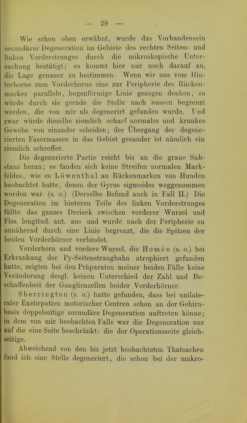 Wie schon oben erwähnt, wurde das Vorhandensein secundärer Degeneration im Gebiete des rechten Seiten- und linken Vorderstranges durch die mikroskopische Unter- suchung bestätigt; es kommt hier nur noch darauf an, die Lage genauer zu bestimmen. Wenn wir uns vom llin- terhorne zum Vorderhorne eine zur Peripherie des Rücken- markes parallele, bogenförmige Linie gezogen denken, so würde durch sie gerade die Stelle nach aussen begrenzt werden, die von mir als degenerirt gefunden wurde. Und zwar würde dieselbe ziemlich scharf normales und krankes Gewebe von einander scheiden; der Übergang der degene- rierten Fasermassen in das Gebiet gesunder ist nämlich ein ziemlich schroffer. Die degenerierte Partie reicht bis an die graue Sub- stanz heran; es fanden sich keine Streifen normalen Mark- feldes, wie es Löwenthal an Rückenmarken von Hunden beobachtet hatte, denen der Gyrus sigmoides weggenommen worden war. (s. o.) (Derselbe Befund auch in Fall II.) Die Degeneration im hinteren Teile des linken Vorderstranges füllte das ganzes Dreieck zwischen vorderer Wurzel und Fiss. longitud. ant. aus und wurde nach der Peripherie zu annähernd durch eine Linie begrenzt, die die Spitzen der beiden Vorderhörner verbindet. Vorderhorn und vordere Wurzel, die Homen (s. o.) bei Erkrankung der Py-Seitenstrangbahn atrophiert gefunden hatte, zeigten bei den Präparaten meiner beiden Fälle keine Veränderung desgl. keinen Unterschied der Zahl und Be- schaffenheit der Ganglienzellen beider Vorderhörner. Sh errington (s. o.) hatte gefunden, dass bei unilate- raler Exstirpation motorischer Centren schon an der Gehirn- basis doppelseitige secundäre Degeneration auftreten könne; in dem von mir beobachten Falle war die Degeneration nur auf die eine Seite beschränkt: die der Operationsseite gleich- seitige. Abweichend von den bis jetzt beobachteten Thatsachen fand ich eine Stelle degeneriert, die schon bei der makro-