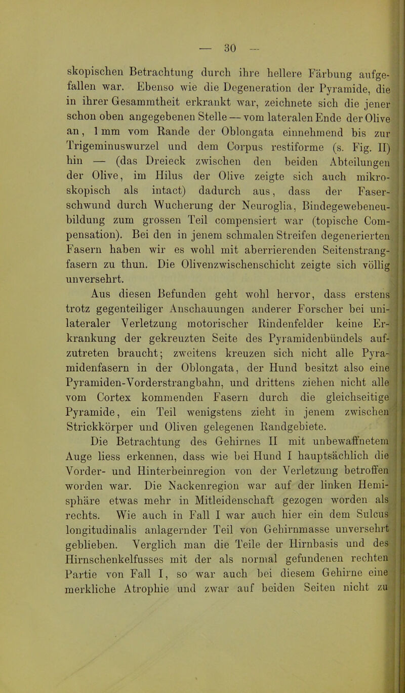 skopischen Betrachtung durch ihre hellere Färbung aufge- fallen war. Ebenso wie die Degeneration der Pyramide, die in ihrer Gesammtheit erkrankt war, zeichnete sich die jener schon oben angegebenen Stelle — vom lateralen Ende der Olive ’ an, 1 mm vom Rande der Oblongata einnehmend bis zur Trigeminuswurzel und dem Corpus restiforme (s. Fig. II) hin — (das Dreieck zwischen den beiden Abteilungen der Olive, im Hilus der Olive zeigte sich auch mikro- skopisch als intact) dadurch aus, dass der Faser- schwund durch Wucherung der Neuroglia, Bindegewebeneu- hildung zum grossen Teil compensiert war (topische Com- pensation). Bei den in jenem schmalen Streifen degenerierten Fasern haben wir es wohl mit aberrierenden Seitenstrang- ' fasern zu thun. Die Olivenzwischenschicht zeigte sich völlig j unversehrt. i Aus diesen Befunden geht wohl hervor, dass erstens | trotz gegenteiliger Anschauungen anderer Forscher hei uni- ] lateraler Verletzung motorischer Rindenfelder keine Er- i krankung der gekreuzten Seite des Pyramidenbündels auf- ! zutreten braucht; zweitens kreuzen sich nicht alle Pyra- j midenfasern in der Oblongata, der Hund besitzt also eine 1 Pyramiden-Vorderstrangbahn, und drittens ziehen nicht alle . vom Cortex kommenden Fasern durch die gleichseitige . Pyramide, ein Teil wenigstens zieht in jenem zwischen j Strickkörper und Oliven gelegenen Randgebiete. j Die Betrachtung des Gehirnes II mit unbewaffnetem ; Auge liess erkennen, dass wie hei Hund I hauptsächlich die i Vorder- und Hinterbeinregion von der Verletzung betroffen worden war. Die Nackenregion war auf der linken Hemi- sphäre etwas mehr in Mitleidenschaft gezogen worden als rechts. Wie auch in Fall I war auch hier ein dem Sulcus longitudinalis anlagernder Teil von Gehirnmasse unversehrt geblieben. Verglich man die Teile der Hirnbasis und des Hirnschenkelfusses mit der als normal gefundenen rechten Partie von Fall I, so war auch bei diesem Gehirne eine merkliche Atrophie und zwar auf beiden Seiten nicht zu