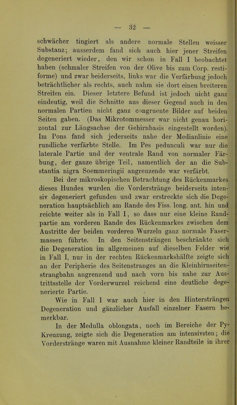 schwächer tingiert als andere normale Stellen weisser Substanz; ausserdem fand sich auch hier jener Streifen degeneriert wieder, den wir schon in Fall I beobachtet haben (schmaler Streifen von der Olive bis zum Corp. resti- forme) und zwar beiderseits, links war die Verfärbung jedoch beträchtlicher als rechts, auch nahm sie dort einen breiteren Streifen ein. Dieser letztere Befund ist jedoch nicht ganz eindeutig, weil die Schnitte aus dieser Gegend auch in den normalen Partien nicht ganz congruente Bilder auf beiden Seiten gaben. (Das Mikrotommesser war nicht genau hori- zontal zur Längsachse der Gehirnbasis eingestellt worden). Im Pons fand sich jederseits nahe der Medianlinie eine rundliche verfärbte Stelle. Im Pes pedunculi war nur die laterale Partie und der ventrale Rand von normaler Fär- bung, der ganze übrige Teil, namentlich der an die Suh- stantia nigra Soemmeringii angrenzende war verfärbt. Bei der mikroskopischen Betrachtung des Rückenmarkes dieses Hundes wurden die Vorderstränge beiderseits inten- siv degeneriert gefunden und zwar erstreckte sich die Dege- neration hauptsächlich am Rande des Fiss. long. ant. hin und reichte weiter als in Fall I, so dass nur eine kleine Rand- partie am vorderen Rande des Rückenmarkes zwischen dem Austritte der beiden vorderen Wurzeln ganz normale Faser- massen führte. In den Seitensträngen beschränkte sich die Degeneration im allgemeinen auf dieselben Felder wie in Fall I, nur in der rechten Rückenmarkshälfte zeigte sich an der Peripherie des Seitenstranges an die Kleinhirnseiten- strangbahn angrenzend und nach vorn bis nahe zur Aus- trittsstelle der Vorderwurzel reichend eine deutliche dege- nerierte Partie. Wie in Fall I war auch hier in den Hinter strängen Degeneration und gänzlicher Ausfall einzelner Fasern be- merkbar. In der Medulla ohlongata, noch im Bereiche der Py- Kreuzung, zeigte sich die Degeneration am intensivsten; die Vorderstränge waren mit Ausnahme kleiner Randteile in ihrer