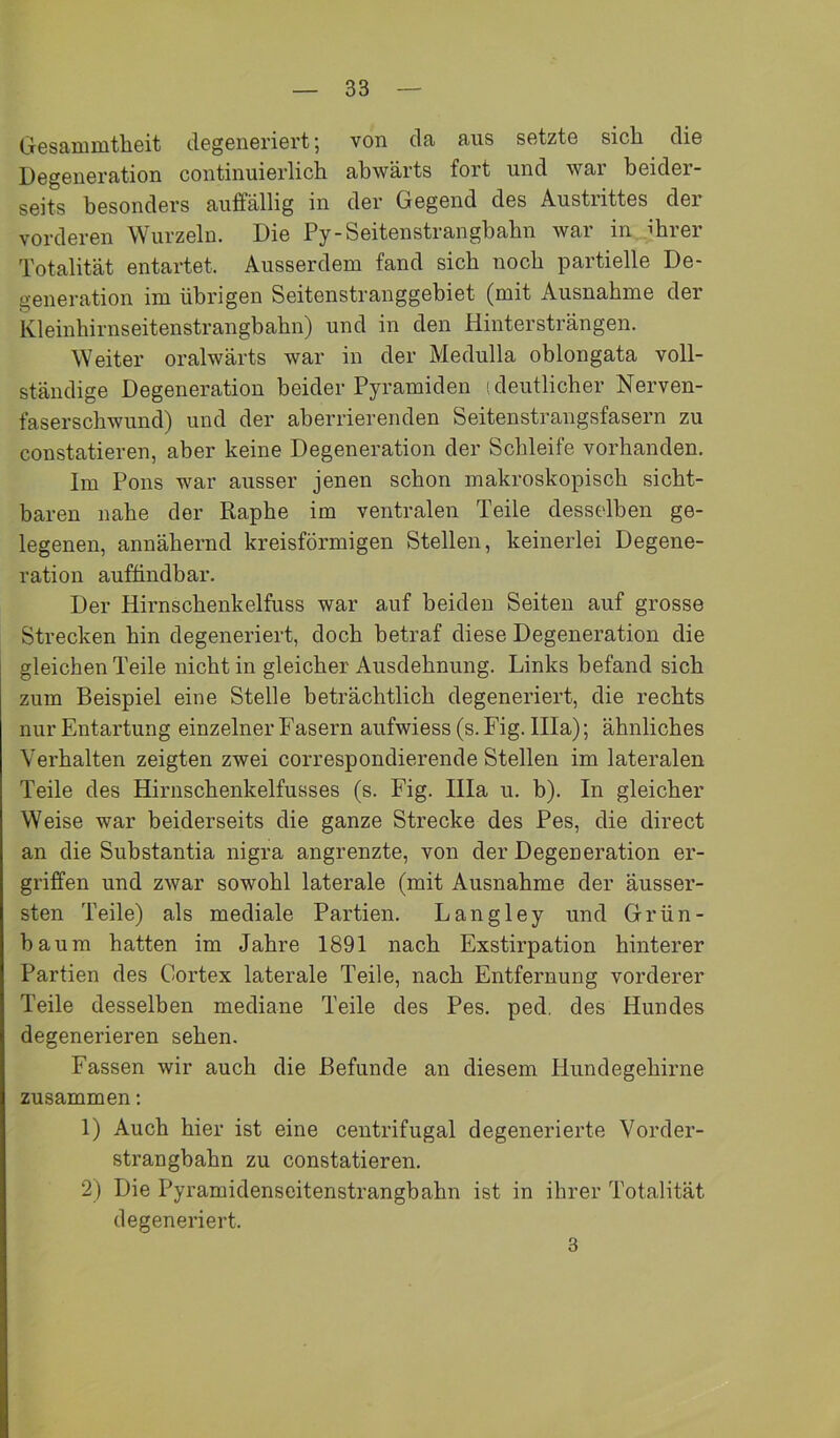 Gesammtheit degeneriert; von da aus setzte sich die Degeneration continuierlich abwärts fort und war beider- seits besonders auffällig in der Gegend des Austrittes der vorderen Wurzeln. Die Py-Seitenstrangbabn war in ihrer Totalität entartet. Ausserdem fand sich noch partielle De- generation im übrigen Seitenstranggebiet (mit Ausnahme der Kleinhirnseitenstrangbahn) und in den Hintersträngen. Weiter oralwärts war in der Medulla oblongata voll- ständige Degeneration beider Pyramiden (deutlicher Nerven- faserschwund) und der aberrierenden Seitenstrangsfasern zu constatieren, aber keine Degeneration der Schleife vorhanden. Im Pons war ausser jenen schon makroskopisch sicht- baren nahe der Raphe im ventralen Teile desselben ge- legenen, annähernd kreisförmigen Stellen, keinerlei Degene- ration auffindbar. Der Hirnschenkelfuss war auf beiden Seiten auf grosse Strecken hin degeneriert, doch betraf diese Degeneration die gleichen Teile nicht in gleicher Ausdehnung. Links befand sich zum Beispiel eine Stelle beträchtlich degeneriert, die rechts nur Entartung einzelner Fasern aufwiess (s. Fig. lila); ähnliches Verhalten zeigten zwei correspondierende Stellen im lateralen Teile des Hirnschenkelfusses (s. Fig. lila u. b). In gleicher Weise war beiderseits die ganze Strecke des Pes, die direct an die Substantia nigra angrenzte, von der Degeneration er- griffen und zwar sowohl laterale (mit Ausnahme der äusser- sten Teile) als mediale Partien. Langley und Grün- haum hatten im Jahre 1891 nach Exstirpation hinterer Partien des Cortex laterale Teile, nach Entfernung vorderer Teile desselben mediane Teile des Pes. ped. des Hundes degenerieren sehen. Fassen wir auch die Befunde an diesem Hundegehirne zusammen; 1) Auch hier ist eine centrifugal degenerierte Vorder- strangbahn zu constatieren. 2) Die Pyramidenseitenstrangbahn ist in ihrer Totalität degeneriert. 3