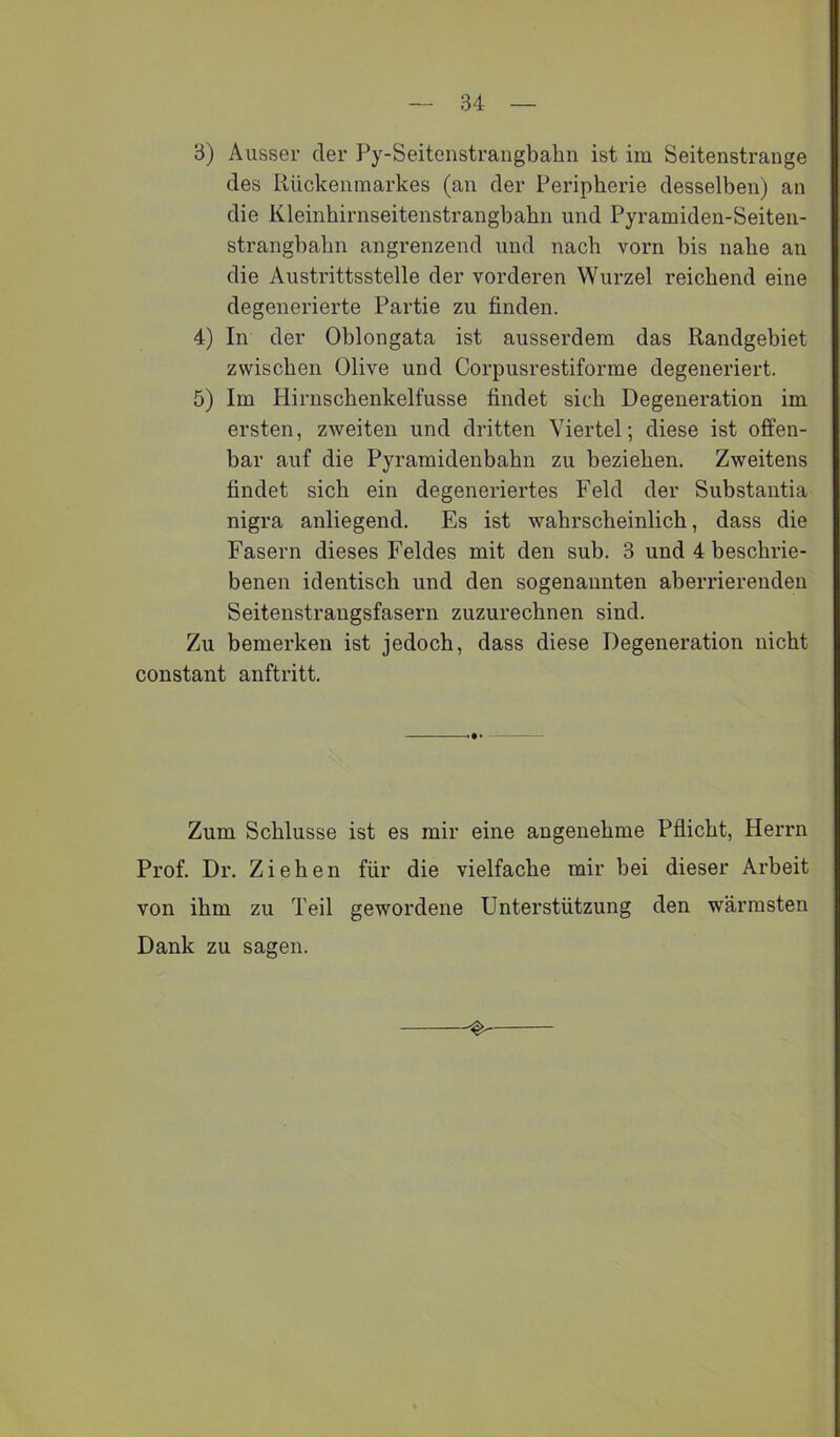 3) Ausser der Py-Seitenstrangbahii ist im Seitenstrange des Rückenmarkes (an der Peripherie desselben) an die Kleinbirnseitenstrangbahn und Pyramiden-Seiten- strangbabn angrenzend und nach vorn bis nabe an die Austrittsstelle der vorderen Wurzel reichend eine degenerierte Partie zu finden. 4) In der Oblongata ist aussei’dem das Randgebiet zwischen Olive und Corpusrestiforme degeneriert. 5) Im Hirnschenkelfusse findet sich Degeneration im ersten, zweiten und dritten Viertel; diese ist offen- bar auf die Pyramidenbabn zu beziehen. Zweitens findet sich ein degeneriertes Feld der Substantia nigra anliegend. Es ist wahrscheinlich, dass die Fasern dieses Feldes mit den sub. 3 und 4 beschrie- benen identisch und den sogenannten aberrierenden Seitenstrangsfasern zuzurechnen sind. Zu bemerken ist jedoch, dass diese Degeneration nicht constant anftritt. Zum Schlüsse ist es mir eine angenehme Pflicht, Herrn Prof. Dr. Ziehen für die vielfache mir bei dieser Arbeit von ihm zu Teil gewordene Unterstützung den wärmsten Dank zu sagen.